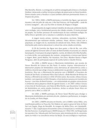 135
educação
ambiental
de
revista brasileira
Elba Ramalho, Alcione, e a entrega de um prêmio outorgado pela Unesco e a Fundação
OndAzul, destacando a melhor iniciativa ecológica de preservação no litoral brasileiro.
Outros estados como a Paraíba e o Ceará também aderiram promovendo shows e a
limpeza das praias.
Em 1999 e 2000, o MAPN promoveu o Caminho das Águas, que percorre
durante o mês de julho de cada ano, o Rio São Francisco ,de Pirapora/MG – onde ele
se torna navegável –, até a sua foz entre os estados de Alagoas e Sergipe.
Os participantes da viagem realizam trabalhos de educação ambiental aliando
arte e ecologia, com a fundamental parceria das cidades visitadas. O intuito principal
do projeto, era facilitar processos de transformação da dura realidade ecológica do
Velho Chico e aprender com a natureza e a sabedoria do povo ribeirinho.
A viagem reuniu artistas, cientistas, educadores, escritores, fotógrafos e
documentaristas que realizaram estudos, palestras, shows, oficinas e trocas com a
população, às margens do rio, resultando em edições de livros, filmes, CDs e fôlderes
distribuídos pelo sistema educacional e cultural das várias cidades envolvidas.
O CD do Caminho das Águas tem duas partes: a Fala do Rio, com trilha
sonora de Egberto Gismonti sobre um texto de Bené Fonteles encarnando um caboclo
barranqueiro. A narração é do próprio Egberto, e ainda, de Gilberto Gil e Elba Ramalho,
e o Canto do Rio, com participação dos cantores, compositores e músicos que fizeram
a viagem: Bené, Josino Medina, Rui Anastácio, Frei Chico, Mardem Ramos e Pepeh
Paraguaçu, além da participação especial de Lucélia Santos e Cláudio Vinícius.
Em 2004, o MAPN lançou o Movimento ArteSolidária, por ocasião do
Fórum Mundial de Cultura em São Paulo. O motivo: inspirar, intercomunicar e
desenvolver projetos de ArteSolidária como alternativas de sobrevivência contra a
violência crescente que atinge crianças e adolescentes nas grandes e pequenas cidades
brasileiras. Para isso, o Movimento fez parcerias com o MAM/SP, a Pinacoteca do
Estado de São Paulo, os Institutos Pólis e Itaú Cultural, a Rede Mundial de Artistas em
Aliança, o Ministério da Cultura e o SESC-SP entre outros. Na ocasião, editou e lançou
também, com exposição no SESC-Pompéia, o livro Ausência e presença em Gameleira do
Assuruá – com fotos de Bené Fonteles –, em solidariedade aos projetos socioculturais
e ambientais dessa pequena cidade do agreste baiano, e, em 2007, editou e lançou
o livro Arte de Transformação, com fotos de Mila Petrillo, que documenta 52 projetos
de ArteSolidária em vários estados brasileiros. Ambas as edições foram feitas em
parceria com o MinC e o SESC-SP.
Em 2005, o MAPN participou do Fórum Social Mundial para divulgar o
Movimento ArteSolidária em seminário de arte, cidadania e performance, às margens
do rio Guaíba, em Porto Alegre.
Em 2005, o MAPN articulou em Brasília, com a CNBB e várias ONGs, uma
manifestação pública na Praça dos Três Poderes em apoio à greve de fome de Dom
Frei Luiz Cappio, Bispo de Barra/BA. Às margens do Velho Chico, em Cabrobó/PE,
durante 11 dias, Cappio jejuou bravamente contra a transposição e a revitalização do
Rio São Francisco. A campanha que o MAPN lançou em 1992/1993, da Peregrinação
da nascente à foz, liderada pelo frei franciscano, pela revitalização do rio, encontrou
apoio na mídia e na consciência omissa da Nação. Os ecos ecológicos e espirituais,
 