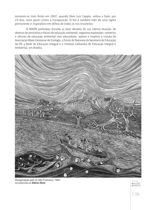 136
educação
ambiental
de
revista brasileira
tornaram-se mais fortes em 2007, quando Dom Luiz Cappio, voltou a fazer, por
23 dias, novo jejum contra a transposição. O frei é também líder de uma vigília
permanente e inspiradora em defesa de todos os rios brasileiros.
O MAPN participou durante as duas décadas de sua intensa atuação, de
dezenas de seminários e fóruns de educação ambiental, organizou exposições, conversas
e oficinas de educação ambiental com educadores, apoiou e inspirou a criação da
Associação Mato-Grossense de Ecologia, a Escola da Natureza da Secretaria de Educação
do DF, a Rede de Educação Integral e o Instituto Calliandra de Educação Integral e
Ambiental, em Brasília.
Peregrinação pelo rio São Francisco, 1993
Xilogravura de Stênio Diniz
 