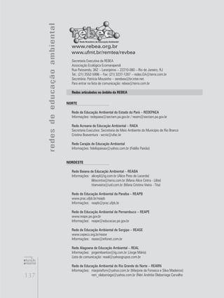 137
educação
ambiental
de
revista brasileira
NORTE
Rede de Educação Ambiental do Estado do Pará – REDEPAEA
Informações: redepaea@sectam.pa.gov.br / neam@sectam.pa.gov.br
Rede Acreana de Educação Ambiental – RAEA
Secretaria Executiva: Secretaria de Meio Ambiente do Município de Rio Branco
Cristina Boaventura - wcris@ufac.br
Rede Carajás de Educação Ambiental
Informações: fidelispaixao@yahoo.com.br (Fidélis Paixão)
NORDESTE
Rede Baiana de Educação Ambiental – REABA
Informações:	 alicepl@ig.com.br (Alice Pires de Lacerda)
	 lilitecintra@terra.com.br (Maria Alice Cintra - Lilite)
	 titanvieira@uol.com.br (Maria Cristina Vieira - Tita)
Rede de Educação Ambiental da Paraíba – REAPB
www.prac.ufpb.br/reapb
Informações:	 reapb@prac.ufpb.br
Rede de Educação Ambiental de Pernambuco – REAPE
www.reape.pe.gov.br
Informações:	 reape@educacao.pe.gov.br
Rede de Educação Ambiental de Sergipe – REASE
www.cepecs.org.br/rease
Informações:	 rease@infonet.com.br
Rede Alagoana de Educação Ambiental – REAL
Informações:	 jorgemlsantos@ig.com.br (Jorge Mário)
Lista de comunicação: reaal@yahoogrupos.com.br
Rede de Educação Ambiental do Rio Grande do Norte – REARN
Informações:	 marjoriefsm@yahoo.com.br (Marjorie da Fonseca e Silva Madeiros)
	 neri_olabarriaga@yahoo.com.br (Néri Andréia Olabarriaga Carvalho
www.rebea.org.br
www.ufmt.br/remtea/revbea
Secretaria Executiva da REBEA
Associação Ecológica Ecomarapendi
Rua Paissandu, 362 – Laranjeiras – 22210-080 – Rio de Janeiro, RJ
Tel.: (21) 2552-5996 – Fax: (21) 3237-1287 – redes.EA@terra.com.br
Secretária: Patrícia Mousinho – serebea@br.inter.net
Para entrar na lista de comunicação: rebea@terra.com.br
Redes articuladas no âmbito da REBEA
redesdeeducaçãoambiental
 