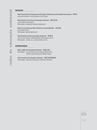 140
educação
ambiental
de
revista brasileira
NACIONAIS
Rede Universitária de Programas de Educação Ambiental para Sociedades Sustentáveis - RUPEA
www.uefs.br/rupea - ferraro@uefs.br (Luis Ferraro)
Rede Brasileira de Centros de Educação Ambiental – REDE CEAS
www.redeceas.esalq.usp.br
Informações: redeceas@ redeceas.esalq.usp.br
Rede da Juventude pelo Meio Ambiente e Sustentabilidade – REJUMA
www.rejuma.org.br
Informações: rejuma@gmail.com
Rede Brasileira de Educomunicação Ambiental – REBECA
Lista de comunicação: rebecadobrasil@yahoogrupos.com.br
Informações:	 simone_de_moraes@yahoo.com.br
INTERNACIONAIS
Rede Lusófona de Educação Ambiental – REDELUSO
Informações:	 jrp-usc@netvisao.pt (Joaquim Ramos Pinto)
	 marilia_torales@yahoo.es (Marilia Torales)
Rede Amazônica de Educação Ambiental – REDE AMAZÔNICA
Informações:	 genoveva@inpa.gov.br (Genoveva Azevedo)
redesdeeducaçãoambiental
 