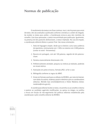 141
educação
ambiental
de
revista brasileira
Normas de publicação
O recebimento dos textos é em fluxo contínuo, isso é, não há prazos para envio
de textos, eles são analisados e publicados conforme a temática e a ordem de chegada.
Ao receber os textos para análise, a Coordenação envia-os para dois membros do
conselho. Com duas aprovações, o texto é encaminhado para publicação. Igualmente,
na presença de dois pareceres desfavoráveis, o texto é rejeitado. No caso de empate,
a coordenação editorial oferece o parecer final. São nossas orientações:
1.	 Texto de linguagem simples, desde que se destine a uma vasta audiência
de repertórios, minimamente com 1.500 e no máximo com 3.000 palavras
(contar no word - ferramentas);
2.	 Resumo em português, com até 100 palavras, seguido de três palavras-
chave;
3.	 Temática essencialmente direcionada à EA;
4.	 Preferencialmente atividade, pesquisa ou vivência já realizada, podendo
ser ensaio teórico;
5.	 Ilustrações em preto-e-branco, formato JPGE, se for o caso;
6.	 Bibliografia conforme as regras da ABNT;
7.	 Enviar em formato word para os editores da REVBEA, por meio da Internet,
com dados da autoria, endereço postal e eletrônico para os coordenadores
editoriais, Michèle Sato (michele@ufmt.br) e Heitor Medeiros (heitor.
medeiros@mma.gov.br).
A coordenação editorial recebe os textos, encaminha-os ao conselho e retorna
o parecer ao candidato sugerindo modificações; ou aprova na íntegra; ou justifica
a recusa em função do não-seguimento das políticas editoriais estabelecidas pela
coordenação e pelo conselho editorial da REVBEA.
 