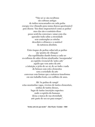 “Não sei se são esculturas
são culturas antigas
de índios reencarnados em cada pedra
energia viva vibrando pura numa dureza questionável
pois dizem: ‘frio duro impenetrável como as pedras’
mas elas são o contrário disso
posso senti-las conversar e amar com elas
aprender tudo sobre a eternidade
sem contemplar as estrelas
descobrir o efêmero e o mutável
da natureza absoluta.
Estes toques de pedras sobre/sob as pedras
são ‘pontos de vibração’
elas equilibradas dando forma a cada ser
ex-culturas do saber divino atualizadas ‘incorporadas’
ao espírito vivencial do ‘antes arte’
aquilo que vem antes da arte
a intuição, o jeito de ser sã, de ser tudo e nada
de brincar com estes elementos
sem a seriedade da arte
conversar com formas que a natureza transforma
em um trabalho lento, zen milhões de anos.
Ah! As pedras de xangô/
estas montanhas vagas, viveiros de tantos elementais,
sonhos de tantos deuses,
lugar de tantas inscrições rupestres
onde o espírito do humano
deixa a marca de sua eternidade
arte parte de seu ser para sempre”.
“Antes arte do que tarde” - São Paulo / Cuiabá - 1984
 