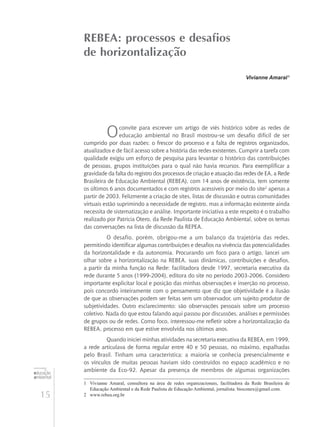 15
educação
ambiental
de
revista brasileira
REBEA: processos e desafios
de horizontalização
Vivianne Amaral1
Oconvite para escrever um artigo de viés histórico sobre as redes de
educação ambiental no Brasil mostrou-se um desafio difícil de ser
cumprido por duas razões: o frescor do processo e a falta de registros organizados,
atualizados e de fácil acesso sobre a história das redes existentes. Cumprir a tarefa com
qualidade exigiu um esforço de pesquisa para levantar o histórico das contribuições
de pessoas, grupos instituições para o qual não havia recursos. Para exemplificar a
gravidade da falta do registro dos processos de criação e atuação das redes de EA, a Rede
Brasileira de Educação Ambiental (REBEA), com 14 anos de existência, tem somente
os últimos 6 anos documentados e com registros acessíveis por meio do site2
apenas a
partir de 2003. Felizmente a criação de sites, listas de discussão e outras comunidades
virtuais estão suprimindo a necessidade de registro, mas a informação existente ainda
necessita de sistematização e análise. Importante iniciativa a este respeito é o trabalho
realizado por Patrícia Otero, da Rede Paulista de Educação Ambiental, sobre os temas
das conversações na lista de discussão da REPEA.
O desafio, porém, obrigou-me a um balanço da trajetória das redes,
permitindo identificar algumas contribuições e desafios na vivência das potencialidades
da horizontalidade e da autonomia. Procurando um foco para o artigo, lancei um
olhar sobre a horizontalização na REBEA, suas dinâmicas, contribuições e desafios,
a partir da minha função na Rede: facilitadora desde 1997, secretaria executiva da
rede durante 5 anos (1999-2004), editora do site no período 2003-2006. Considero
importante explicitar local e posição das minhas observações e inserção no processo,
pois concordo inteiramente com o pensamento que diz que objetividade é a ilusão
de que as observações podem ser feitas sem um observador, um sujeito produtor de
subjetividades. Outro esclarecimento: são observações pessoais sobre um processo
coletivo. Nada do que estou falando aqui passou por discussões, análises e permissões
de grupos ou de redes. Como foco, interessou-me refletir sobre a horizontalização da
REBEA, processo em que estive envolvida nos últimos anos.
Quando iniciei minhas atividades na secretaria executiva da REBEA, em 1999,
a rede articulava de forma regular entre 40 e 50 pessoas, no máximo, espalhadas
pelo Brasil. Tinham uma característica: a maioria se conhecia presencialmente e
os vínculos de muitas pessoas haviam sido construídos no espaço acadêmico e no
ambiente da Eco-92. Apesar da presença de membros de algumas organizações
1	 Vivianne Amaral, consultora na área de redes organizacionais, facilitadora da Rede Brasileira de
Educação Ambiental e da Rede Paulista de Educação Ambiental, jornalista. bioconex@gmail.com.
2	 www.rebea.org.br
 