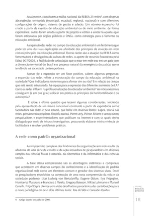 18
educação
ambiental
de
revista brasileira
Atualmente, constituem a malha nacional da REBEA 25 redes4
, com diversas
abrangências territoriais (municipal, estadual, regional, nacional) e com diferentes
configurações de origem, sistema de gestão e adesão. Um número expressivo foi
criado a partir de eventos de educação ambiental ou de meio ambiente, de forma
espontânea; outras foram criadas a partir de projetos e editais e ainda há aquelas que
foram articuladas por órgãos públicos e ONGs, como estratégia para o fomento da
educação ambiental.
A expansão das redes no campo da educação ambiental é um fenômeno que
pode ter uma das suas explicações na afinidade dos princípios da atuação em rede
com os princípios da educação ambiental. Outras razões são a atuação da REBEA como
fomentadora e divulgadora da cultura de redes, o aporte de recursos financeiros pelo
Edital 007/2001, a facilidade de articulação que o estar em rede traz em um país com
a dimensão territorial do Brasil e o processo natural da emergência do padrão como
tendência na sociedade contemporânea.
Apesar de a expansão ser um fator positivo, cabem algumas perguntas:
a expansão das redes reflete a estruturação do campo da educação ambiental na
sociedade? Que indicadores nós temos para afirmar sim ou não? Em relação ao campo
que está sendo estruturado, há espaço para a expressão das diferentes correntes de EA?
Como as redes influem na profissionalização do educador ambiental? As redes existentes
conseguem (e em que grau) colocar em prática os princípios da horizontalidade e da
autonomia?
É sobre a última questão que tecerei algumas considerações, iniciando
pela apresentação de um marco conceitual construído a partir da experiência como
facilitadora nas redes e pelo estudo, que bebe em diversas fontes: Capra, teoria das
redes, pensamento complexo, filosofia taoísta, Pierre Levy, Pichon-Rivière e tantos outros
pesquisadores e experimentadores que publicam na internet e com os quais tenho
dialogado por meio de leituras investigativas, procurando elaborar minha vivência de
facilitadora e resolver problemas práticos.
A rede como padrão organizacional
A compreensão complexa dos fenômenos das organizações em rede resulta da
afluência de uma série de estudos e da ação inovadora de pesquisadores em diversos
campos das ciências físicas e naturais, da cibernética e da informática e das ciências
sociais.
A base dessa compreensão são as abordagens sistêmicas e complexas
que acontecem em diversos campos do conhecimento e a identificação do padrão
organizacional rede como um elemento comum e gerador dos sistemas vivos. Entre
os pesquisadores envolvidos na construção de uma nova compreensão da vida e da
sociedade podemos citar Ludwig von Bertalanffly, Eugene Odum, Ilya Prigogine,
Humberto Maturana e Francisco J. Varela, Gregory Bateson, Niklas Luhmann e Manuel
Castells. Fritjof Capra oferece uma visão detalhada e panorâmica das contribuições para
o novo paradigma em seus dois últimos livros: Teia da Vida e Conexões Ocultas.
4	 Artigo escrito em julho de 2006.
 