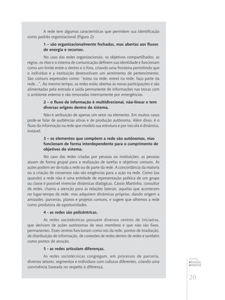 20
educação
ambiental
de
revista brasileira
A rede tem algumas características que permitem sua identificação
como padrão organizacional (Figura 2):
1 – são organizacionalmente fechadas, mas abertas aos fluxos
de energia e recursos.
No caso das redes organizacionais, os objetivos compartilhados, as
regras, os ritos e o sistema de comunicação definem sua identidade e funcionam
como um limite entre o dentro e o fora, criando uma fronteira permitindo que
o indivíduo e a instituição desenvolvam um sentimento de pertencimento.
São comuns expressões como: ”estou na rede; entrei na rede; faço parte da
rede...”. Ao mesmo tempo, as redes estão abertas às novas participações e são
alimentadas pela entrada e saída permanente de informações nas trocas com
o ambiente externo e são renovadas internamente por emergências.
2 – o fluxo de informação é multidirecional, não-linear e tem
diversas origens dentro do sistema.
Não é atribuição de apenas um setor ou elemento. Em muitos casos
pode-se falar de audiências ativas e de produção autônoma. Além disso, é o
fluxo da informação na rede que modela sua estrutura e por isso ela é dinâmica,
instável.
3 – os elementos que compõem a rede são autônomos, mas
funcionam de forma interdependente para o cumprimento de
objetivos do sistema.
No caso das redes criadas por pessoas ou instituições, as pessoas
atuam de forma grupal para a realização de tarefas e objetivos comuns. As
ações podem ser de toda a rede ou de parte da rede. A concordância da maioria
ou a criação de consensos não são exigências para a ação na rede. Como (ou
quando) a rede não é uma entidade de representação política de um grupo
ou classe é possível vivenciar dinâmicas dialógicas. Cássio Martinho, consultor
de redes, chama a atenção para as relações laterais, aquelas que acontecem
no lugar-tempo da rede, mas adquirem dinâmicas próprias, dando origem a
amizades, parcerias, planos e projetos comuns, e sugere que olhemos a rede
como produtora de oportunidades.
4 - as redes são policêntricas.
As redes sociotécnicas possuem diversos centros de iniciativa,
que derivam de ações autônomas de seus membros e que não são fixos,
permanentes. Esses centros funcionam como nós da rede, pontos de irradiação,
de distribuição de informação, de conexões de redes dentro de redes e também
como pontos de atração.
5 - as redes articulam diferenças.
As redes sociotécnicas congregam, em processos de parceria,
diversos setores, segmentos e indivíduos com culturas diferentes, criando uma
convivência baseada no respeito à diferença.
 