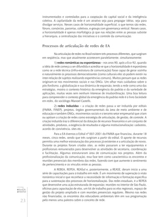 23
educação
ambiental
de
revista brasileira
instrumentados e controlados para a cooptação do capital social e da inteligência
coletiva. A capilaridade da rede é um atrativo seja para propagar idéias, seja para
divulgar serviços. Nesses casos de horizontalidade superficial, o que temos são redes,
fóruns, consórcios, parcerias, coletivos, e-groups com governança vertical. Nesses casos,
a horizontalidade é apenas morfológica já que nas relações entre as pessoas subsiste
a hierarquia, a centralização das iniciativas e o controle da comunicação.
Processos de articulação de redes de EA
Na articulação de redes no Brasil existem três processos diferentes, que surgiram
em seqüência, mas que atualmente acontecem paralelamente, simultaneamente:
1) redes românticas ou espontâneas – nos anos 90, após a Eco-92, quando
a idéia de rede começa a ser difundida e acredita-se que a horizontalidade é espontânea
como se a rede técnica (infra-estrutura de comunicação) fosse capaz de gerar sozinha
e naturalmente os processos democratizantes (como culturais eles só podem existir na
inter-relação de sujeitos realizando experiências comuns). Muitos pensam que as redes
originam-se nos movimentos sociais e nas ONGs. Um olhar mais cuidadoso sobre o
pós-fordismo, a globalização e sua dinâmica de expansão, tendo a rede como uma das
estratégias, mostra o contexto histórico da emergência do padrão e da variedade de
aplicações, muitas vezes sem nenhum interesse de insubordinação. Uma boa leitura
para compreender o contexto global da emergência do padrão rede é o livro Sociedade
em redes, do sociólogo Manoel Castells.
2) redes induzidas – a criação de redes passa a ser induzida por editais
(FNMA, FINEP), projetos, órgãos governamentais da área de meio ambiente e de
educação e também ONGs, movimentos sociais e o terceiro setor empresarial que criam
ou apóiam a criação de redes como estratégia de articulação, de gestão, de controle. A
criação induzida traz o diferencial da dotação de recursos financeiros e um conjunto de
atividades, produtos, a exigência de resultados e alguma institucionalização: cadastros,
acordo de convivência, sites etc.
Para a EA tivemos o Edital nº 007-2001 do FNMA que financiou, durante 18
meses, cinco redes, sendo que três surgiram a partir do edital. O aporte de recursos
permitiu uma melhor estruturação dos processos já existentes e a articulação de novos.
Durante os projetos foram criados sites, as redes passaram a ter equipamentos e
profissionais remunerados para desenvolver as atividades de secretaria, coordenação
e facilitação. Algumas estruturaram área de comunicação nos projetos. Além da
profissionalização da comunicação, essa fase tem como característica os encontros e
reuniões presenciais dos membros das redes, fazendo com que aumente o sentimento
de pertencimento e os vínculos entre as pessoas.
A REBEA, REPEA, REASul e, posteriormente, a REASE, deram início a uma
série de capacitações para o trabalho em rede. É um movimento de superação à visão
romântica inicial e que reconhece a necessidade de informação e formação específica
para a sustentação dos processos de horizontalização. Das redes estaduais, é a REPEA
que desenvolve uma ação estruturada de expansão: reuniões no interior de São Paulo,
oficinas para capacitação de elos, um kit de trabalho para os elos regionais, espaço de
gestão do projeto ampliado e com reuniões presenciais regulares. Mesmo nas redes
não financiadas, os encontros dos educadores ambientais têm em sua programação
pelo menos uma palestra sobre o conceito de rede.
 