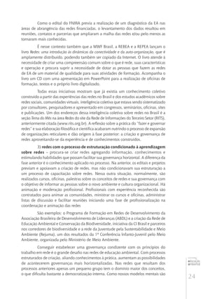24
educação
ambiental
de
revista brasileira
Como o edital do FNMA previa a realização de um diagnóstico da EA nas
áreas de abrangência das redes financiadas, o levantamento dos dados resultou em
reuniões, contatos e parcerias que ampliaram a malha das redes e/ou pelo menos as
tornaram mais conhecidas.
É nesse contexto também que a WWF Brasil, a REBEA e a REPEA lançam o
livro Redes: uma introdução às dinâmicas da conectividade e da auto-organização, que é
amplamente distribuído, podendo também ser copiado da Internet. O livro atende à
necessidade de criar uma compreensão comum sobre o que é rede, suas características
e operação e procura suprir a necessidade de dotar as pessoas que fazem as redes
de EA de um material de qualidade para suas atividades de formação. Acompanha o
livro um CD com uma apresentação em PowerPoint para a realização de oficinas de
formação, textos e o próprio livro digitalizado.
Todas essas iniciativas mostram que já existia um conhecimento coletivo
construído a partir das experiências das redes no Brasil e dos estudos acadêmicos sobre
redes sociais, comunidades virtuais, inteligência coletiva que estava sendo sistematizado
por consultores, pesquisadores e apresentado em congressos, seminários, oficinas, sites
e publicações. Um dos endereços dessa inteligência coletiva sobre redes no Brasil é a
seção Tema do Mês na área Redes do site da Rede de Informações do Terceiro Setor (RITS),
anteriormente citada (www.rits.org.br). A reflexão sobre a prática do “fazer e governar
redes” e sua elaboração filosófica e científica acabaram nutrindo o processo de expansão
de organizações reticulares e dão origem à fase posterior: a criação e governança de
redes aproveitando-se da experiência e de conhecimentos construídos.
3) redes com o processo de estruturação condicionado à aprendizagem
sobre redes – procura-se criar redes agregando informação, conhecimentos e
estimulando habilidades que possam facilitar sua governança horizontal. A diferença da
fase anterior é o conhecimento aplicado no processo. Na anterior, os editais e projetos
previam e apoiavam a criação de redes, mas não condicionavam sua estruturação a
um processo de capacitação sobre redes. Nessa outra situação, normalmente, são
realizados cursos, oficinas, palestras sobre os conceitos de redes e sua governança com
o objetivo de informar as pessoas sobre o novo ambiente e cultura organizacional. Há
animação e moderação profissional. Profissionais com experiência reconhecida são
contratados para animar as comunidades, ministrar os cursos e oficinas, administrar
listas de discussão e facilitar reuniões iniciando uma fase de profissionalização na
coordenação e animação das redes
São exemplos: o Programa de Formação em Redes de Desenvolvimento da
Associação Brasileira de Desenvolvimento de Lideranças (ABDL) e a criação da Rede de
Educação Ambiental e Conservação da Biodiversidade, iniciativa da CI Brasil e parceiros
nos corredores de biodiversidade e a rede da Juventude pela Sustentabilidade e Meio
Ambiente (Rejuma), um dos resultados da 1º Conferência Infanto-Juvenil pelo Meio
Ambiente, organizada pelo Ministério de Meio Ambiente.
Conseguir estabelecer uma governança condizente com os princípios do
trabalho em rede é o grande desafio nas redes de educação ambiental. Com processos
estruturados de criação, aliando conhecimentos à prática, aumentam as possibilidades
de acontecerem governanças mais horizontalizadas. Nas redes que resultam dos
processos anteriores apenas um pequeno grupo tem o domínio maior dos conceitos,
o que dificulta bastante a democratização interna. Como nossos modelos mentais são
 
