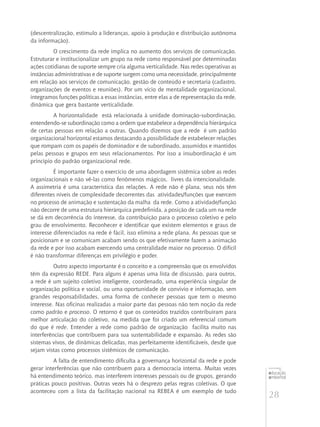 28
educação
ambiental
de
revista brasileira
(descentralização, estímulo a lideranças, apoio à produção e distribuição autônoma
da informação).
O crescimento da rede implica no aumento dos serviços de comunicação.
Estruturar e institucionalizar um grupo na rede como responsável por determinadas
ações cotidianas de suporte sempre cria alguma verticalidade. Nas redes operativas as
instâncias administrativas e de suporte surgem como uma necessidade, principalmente
em relação aos serviços de comunicação, gestão de conteúdo e secretaria (cadastro,
organizações de eventos e reuniões). Por um vício de mentalidade organizacional,
integramos funções políticas a essas instâncias, entre elas a de representação da rede,
dinâmica que gera bastante verticalidade.
A horizontalidade  está relacionada à unidade dominação-subordinação,
entendendo-se subordinação como a ordem que estabelece a dependência hierárquica
de certas pessoas em relação a outras. Quando dizemos que a rede  é um padrão
organizacional horizontal estamos destacando a possibilidade de estabelecer relações
que rompam com os papéis de dominador e de subordinado, assumidos e mantidos
pelas pessoas e grupos em seus relacionamentos. Por isso a insubordinação é um
princípio do padrão organizacional rede.
É importante fazer o exercício de uma abordagem sistêmica sobre as redes
organizacionais e não vê-las como fenômenos mágicos,  livres da intencionalidade.
A assimetria é uma característica das relações. A rede não é plana, seus nós têm
diferentes níveis de complexidade decorrentes das  atividades/funções que exercem
no processo de animação e sustentação da malha  da rede. Como a atividade/função
não decorre de uma estrutura hierárquica predefinida, a posição de cada um na rede
se dá em decorrência do interesse, da contribuição para o processo coletivo e pelo
grau de envolvimento. Reconhecer e identificar que existem elementos e graus de
interesse diferenciados na rede é fácil, isso elimina a rede plana. As pessoas que se
posicionam e se comunicam acabam sendo os que efetivamente fazem a animação
da rede e por isso acabam exercendo uma centralidade maior no processo. O difícil
é não transformar diferenças em privilégio e poder.
Outro aspecto importante é o conceito e a compreensão que os envolvidos
têm da expressão REDE. Para alguns é apenas uma lista de discussão, para outros,
a rede é um sujeito coletivo inteligente, coordenado, uma experiência singular de
organização política e social, ou uma oportunidade de convívio e informação, sem
grandes responsabilidades, uma forma de conhecer pessoas que tem o mesmo
interesse. Nas oficinas realizadas a maior parte das pessoas não tem noção da rede
como padrão e processo. O retorno é que os conteúdos trazidos contribuíram para
melhor articulação do coletivo, na medida que foi criado um referencial comum
do que é rede. Entender a rede como padrão de organização  facilita muito nas
interferências que contribuem para sua sustentabilidade e expansão. As redes são
sistemas vivos, de dinâmicas delicadas, mas perfeitamente identificáveis, desde que
sejam vistas como processos sistêmicos de comunicação.
A falta de entendimento dificulta a governança horizontal da rede e pode
gerar interferências que não contribuem para a democracia interna. Muitas vezes
há entendimento teórico, mas interferem interesses pessoais ou de grupos, gerando
práticas pouco positivas. Outras vezes há o desprezo pelas regras coletivas. O que
aconteceu com a lista da facilitação nacional na REBEA é um exemplo de tudo
 