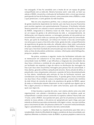 29
educação
ambiental
de
revista brasileira
isso conjugado. A lista foi concebida com o intuito de ser um espaço de gestão
compartilhada com as redes-elo. Deveria funcionar assim: cada rede, ao fazer sua
adesão à REBEA, encaminha a indicação de facilitadores (três a cinco) que estariam
participando da lista da facilitação nacional, como conectores entre a REBEA e a rede
a qual pertenciam, e como gestores da rede brasileira.
Não era uma arquitetura perfeita, mas a solução possível num processo
de gestão totalmente dependente da internet, pois não havia recursos financeiros
para reuniões regulares com aproximadamente 70 pessoas. O facilitador indicado
deveria preencher um cadastro e estaria automaticamente inserido na lista aberta
da REBEA, integrando-se à dinâmica maior da rede. Havia uma regra que por
ser um espaço de gestão e de administração da rede, e, conseqüentemente, de
deliberações com impactos externos, as mensagens postadas ali não poderiam ser
encaminhadas a outras redes ou a pessoas que não fizessem parte da comunidade.
Havia, por parte da moderação, um esforço em manter o foco das conversações
nos temas para os quais a lista tinha sido criada: gestão da rede, compartilhamento
de experiências de gestão das redes-elo, reflexões sobre o fazer rede e articulação
de ações coordenadas para o cumprimento dos objetivos da REBEA. Procurava-se
evitar que a lista fosse inundada de comunicações que são a base da conversação em
todas as listas de educadores ambientais: contatos, informações sobre bibliografias,
pesquisas, projetos, eventos.
Na prática, aconteceu o seguinte: muitos dos facilitadores indicados não
se interessaram em cadastrar-se na lista aberta, portanto não participavam da
comunidade maior da REBEA, o que dificultava a integração das comunidades das
duas listas e diminuía a condição de uma gestão mais horizontal da rede. Apenas
um facilitador não respeitou a regra de reserva na distribuição das mensagens da
lista e por duas vezes encaminhou mensagens para pessoas fora da comunidade, e
listas abertas, gerando conflitos e prejudicando terceiros. Numa atitude de defesa, o
prejudicado e seus simpatizantes colocaram a questão de forma descontextualizada
na lista aberta, trabalhando pela extinção da lista da facilitação nacional, que
consideravam uma estratégia antidemocrática. A questão gerou muita conversação
nas duas listas e ficou evidente a pouca compreensão que a maioria dos membros
da rede tinham do conceito de rede e da arquitetura de gestão da REBEA, apesar
de todas as informações estarem disponíveis no site e supondo que alguém que se
filia a algum processo se interessa em saber como funciona, quais seus objetivos,
quais suas regras etc.
O fato levantou a questão de como, num sistema aberto como uma rede
organizacional, com adesões e desistências quase diárias de membros, pode ser
compartilhado o sentido comum construído na trajetória coletiva? Numa rede com
14 anos, como a REBEA, essa questão tem peso, pois há um processo já construído,
anterior às novas adesões, e ele precisa ser apropriado por quem chega, para que
entenda as dinâmicas que estão acontecendo e dê origem a novas, mas que contribua
para o crescimento da rede. Um processo coletivo de 14 anos tem institucionalização,
regras e procedimentos, caso contrário não teria continuidade.
Outra lição é a respeito da dificuldade que encontramos para lidar com a
complexidade: diante da dificuldade de integrar a existência de duas comunidades com
objetivos diferentes na dinâmica maior da REBEA, as pessoas propõem o exercício da
 
