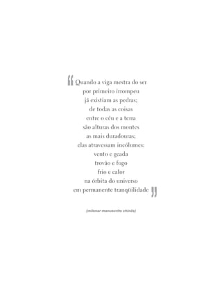 Quando a viga mestra do ser
por primeiro irrompeu
já existiam as pedras;
de todas as coisas
entre o céu e a terra
são alturas dos montes
as mais duradouras;
elas atravessam incólumes:
vento e geada
trovão e fogo
frio e calor
na órbita do universo
em permanente tranqüilidade
(milenar manuscrito chinês)
“
”
 