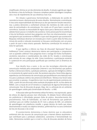30
educação
ambiental
de
revista brasileira
simplificação: elimina-se um dos elementos do desafio. A solução sugerida por alguns
foi eliminar a lista da facilitação. Estruturas complexas pedem abordagens complexas
sob o risco de impedimento de suas dinâmicas mais ricas.
Em relação à governança horizontalizada, a elaboração do acordo de
convivência trouxe a demonstração de outros desafios. Normalmente a centralização
é vista como responsabilidade das lideranças ou dos que exercem funções executivas,
mas a prática demonstra a confortável omissão dos membros da rede como um
vetor da verticalidade e da centralização. Foi criado um GT para fazer o acordo de
convivência, baseado na necessidade de regras claras para a democracia interna. As
adesões foram poucas e o trabalho não acontecia. Como provocação foi encaminhada
à lista da facilitação nacional duas perguntas com foco nos relacionamentos: o que
você gostaria que acontecesse na REBEA e o que você não gostaria que acontecesse?
Respostas individuais deveriam ser enviadas por e-mail e a partir delas foi feita uma
minuta do acordo e colocada novamente na lista para contribuições com um prazo
a partir do qual o texto estaria aprovado. Nenhuma contribuição foi enviada e o
texto foi aprovado.
O que significa o silêncio nas listas de discussão? Aprovação? Recusa?
Indiferença? Como construir democracia interna sem participação e compromisso
com as questões coletivas? Estas perguntas tiram o sossego de muitos facilitadores,
secretários executivos e coordenadores das redes de EA, levados à centralização
pela omissão de seus colegas de rede. Como transformar a participação existente
e a potencial em uma participação qualificada que contribua com as dinâmicas da
rede?
Esse desafio leva a outro: o do uso das tecnologias oferecidas pela
comunicação mediada pelo computador (internet e suas ferramentas) que poderia
facilitar a democracia interna, a produção autônoma, a geração de inteligência coletiva
e o incremento do capital social na rede. Na secretaria executiva, foram feitas algumas
experiências com ferramentas de comunicação que possibilitaram uma interação mais
rica para a produção coletiva não presencial (Ciberfórum, Teleduc) mas foram todas
para envolver as pessoas. A experiência mais rica de experimentação aconteceu em
2005, a partir de uma discussão sobre avaliação de projetos de EA, na lista aberta da
REBEA, com a criação de um GT temático e a exploração de algumas ferramentas de
comunicação: lista de discussão do grupo, blog, site e a utilização de um ambiente
de aprendizagem cedido pela Universidade de Brasília – o AVA.
A discussão sobre que ferramentas utilizar foi intensa, mas equivocada, apesar
do esforço de algumas pessoas mais informadas. Os debates foram referenciados
em preferências e dificuldades pessoais (falta de prática, desconhecimento dos
procedimentos, falta de habilidade), ao invés de ferramentas que poderiam
contribuir para um melhor resultado do GT. Com a adoção do AVA, um ambiente
de aprendizagem em plataforma moodle, o grupo desistiu da tarefa que estava
desenvolvendo e mudou seu objetivo temático, preferindo ficar na zona confortável
da lista de discussão e do e-mail.
O acontecimento demonstrou o baixo domínio que os educadores
ambientais têm dos recursos de comunicação que a internet oferece atualmente e
que contribuem para a produção colaborativa, autonomia e horizontalidade nas
redes. Demonstrou também que o e-mail e a lista de discussão atendem de forma
 