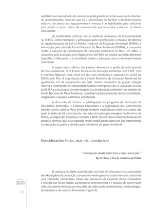 31
educação
ambiental
de
revista brasileira
satisfatória as necessidades de comunicação de grande parte dos usuários da internet.
Os acontecimentos mostram que há a necessidade de facilitar o desenvolvimento
inclusivo do acesso aos equipamentos e serviços e as habilidades para utilizá-los
para mudar a atual cultura de comunicação que incorpora a internet de forma
subutilizada.
As mobilizações políticas são os melhores momentos da horizontalidade
na REBEA. Como exemplos: a articulação para contribuições à redação do decreto
de regulamentação da Lei da Política Nacional de Educação Ambiental (PNEA); a
articulação pelo edital do Fundo Nacional do Meio Ambiente (FNMA), a campanha
contra a extinção da Coordenação de Educação Ambiental no MEC, em 2002; a
campanha pela avaliação pelo Órgão Gestor da PNEA do projeto da revista Horizonte
Geográfico e Monsanto; e o manifesto contra a educação para o desenvolvimento
sustentável.
A organização coletiva dos eventos demonstra o poder da rede quando
flui horizontalizada. O IV Fórum Brasileiro de Educação Ambiental, em 1997, com
os eventos regionais, teve como um dos seus resultados a expansão da malha da
REBEA pelo País. A organização do V Fórum Brasileiro de Educação Ambiental foi
igualmente rica de movimentos em rede. Outros momentos de grande sinergia
coletiva e sentimento de comunidade foram a emergência do GT avaliação na lista
da REBEA e a realização da meta diagnóstico de educação ambiental nos projetos do
Fundo Nacional de Meio Ambiente, com diversas demonstrações de horizontalidade,
cooperação e atuação autônoma coordenada.
A discussão do Pronea, a participação no programa de Formação de
Educadores Ambientais e Coletivos Educadores e a organização das Conferências
Infanto-Juvenis sobre o Meio Ambiente também mobilizaram ações e parcerias das
quais as redes de EA participaram, mas não são ações que emergem da dinâmica da
REBEA. A origem das iniciativas é exterior à Rede. Há uma clara instrumentalização do
processo coletivo, pois ela é operada nessas mobilizações como um dos instrumentos
da execução da política de educação ambiental do governo federal.
Considerações finais, mas não conclusivas
“Convicção insuficiente leva a não convicção”
Tao Te Ching: o livro do Caminho e da Virtude
O cotidiano da Rede materializado nas listas de discussão e na comunidade
do orkut é pleno de dedicação, comprometimento genuíno e boas intenções, essenciais
para o trabalho colaborativo. Todos esses momentos de expansão da horizontalidade
e sinergia que foram citados alimentam o pertencimento e o impulso de querer fazer
rede, atualmente limitado por uma série de carências de conhecimento, de tecnologias,
de estrutura e de recursos financeiros (Figura 4).
 