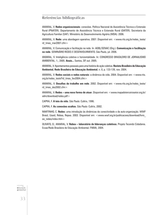 33
educação
ambiental
de
revista brasileira
Referências bibliográficas
AMARAL, V. Redes organizacionais: conexões. Política Nacional de Assistência Técnica e Extensão
Rural (PNATER). Departamento de Assistência Técnica e Extensão Rural (DATER). Secretaria da
Agricultura Familiar (SAF). Ministério do Desenvolvimento Agrário (MDA). 2006.
AMARAL, V. Rede: uma abordagem operativa. 2007. Disponível em: <www.rits.org.br/redes_teste/
rd_tmes_mar2007.cfm>
AMARAL, V. Comunicação e facilitação na rede. In: ADBL/SENAC (Org.). Comunicação e facilitação
na rede. SEMINÁRIO REDES E DESENVOLVIMENTO. São Paulo, jul. 2006.
AMARAL, V. Inteligência coletiva e horizontalidade. In: CONGRESSO BRASILEIRO DE JORNALISMO
AMBIENTAL. 1., 2005. Anais... Santos, SP, out. 2005.
AMARAL, V. Apontamentos pessoais para uma história de ação coletiva. Revista Brasileira de Educação
Ambiental, Rede Brasileira de Educação Ambiental, n. 0, p. 133-139, nov. 2004.
AMARAL, V. Redes sociais e redes naturais: a dinâmica da vida. 2004. Disponível em: <www.rits.
org.br/redes_teste?rd_tmes_fev2004.cfm>
AMARAL, V. Desafios do trabalho em rede. 2002. Disponível em: <www.rits.org.br/redes_teste/
rd_tmes_dez2002.cfm>
AMARAL, V. Redes – uma nova forma de atuar. Disponível em: <www.mapadoterceirosetor.org.br/
adm/download/redes.pdf>
CAPRA, F. A teia da vida. São Paulo: Cultrix, 1996.
CAPRA, F. As conexões ocultas. São Paulo: Cultrix, 2002.
MARTINHO, C. Redes: uma introdução às dinâmicas da conectividade e da auto-organização. WWF
Brasil, Usaid, Rebea, Repea. 2003. Disponível em: <www.wwf.org.br/publicacoes/download/livro_
ea_redes/index.htm>
OLIVATO, D.; AMARAL, V. Rebea – laboratório de lideranças coletivas. Projeto Tecendo Cidadania.
Ecoar/Rede Brasileira de Educação Ambiental. FNMA, 2004.
 