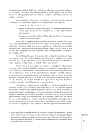 36
educação
ambiental
de
revista brasileira
significativos da realidade da EA que possibilitam, sobretudo, uma análise qualitativa
da problemática estudada, bem como sua expressão numérica dentro dos ambientes
recortados, sem que constituam uma amostra, tal como se define esse conceito nas
análises estatísticas.
Considerando as delimitações geopolíticas e ecossistêmicas das áreas de
abrangência das quatro redes regionais, foram pesquisados o(as) seguintes:
•	 Estados: AC, MT, MS, SP, PR, SC, RS;
•	 Regiões: Sudeste (parcialmente representada), Sul (totalmente representada),
Centro-Oeste (parcialmente representada) e Norte (parcialmente
representada);
•	 Biomas/ecorregião: Mata Atlântica; Mata Atlântica/Floresta de Araucárias;
Pantanal; Floresta Amazônica.
Nem todas as regiões brasileiras estiveram plenamente representadas, sendo
que a região Nordeste esteve completamente ausente do diagnóstico. Nesse sentido,
ainda que este estudo tenha uma grande abrangência e disponibilize uma análise
diagnóstica da EA para uma significativa parcela de estados e regiões, deve se ter o
cuidado para não generalizar seus resultados como correspondendo a um perfil da
EA em todo o País4
.
O período de elaboração desse estudo sobre os diagnósticos se deu no tempo
transcorrido entre a disponibilização dos quatro diagnósticos regionais, em meados
de março de 2004, e a apresentação em um seminário de trabalho com a REBEA e as
redes estaduais, em São Paulo, nos dias 15 e 16 de julho de 2004.
Finalmente, o grande esforço das redes na realização dos diagnósticos
regionais, uma ambiciosa tarefa de pesquisa, principalmente para organizações
não‑acadêmicas e de intervenção. Da mesma maneira, é louvável o esforço da REBEA
que coordenou essa tarefa de forma descentralizada, em rede, operando a distância
e com recursos da comunidade virtual, com auxílio de alguns encontros presenciais.
Contudo, também é preciso considerar que essa condição inovadora que se aproxima
de uma Pesquisa-Ação em Rede, também traz alguns limites do ponto de vista da
articulação teórica e metodológica entre os quatro estudos.
A despeito da proposta comum metodológica, a grande diversidade do perfil
das redes e das condições de realização dos diagnósticos em cada realidade regional,
bem como o monitoramento predominantemente a distância das etapas do processo de
pesquisa, trouxe para o estudo alguma heterogeneidade nas estratégias de levantamento,
operação conceitual que se reflete na análise dos resultados e nos impede algumas
generalizações. Sempre que isso nos pareceu estar ocorrendo, destacamos em nota ou
no texto a necessidade de não avançar ou desdobrar conseqüências na comparação de
dados que aparentemente corresponderam a uma mesma categoria de análise proposta
no plano inicial da pesquisa, mas que estão na verdade, registrando recortes distintos.
4	 Vários fatores influíram na seleção das redes que participaram do projeto Tecendo Cidadania. Entre esses
fatores estão a não existência de redes em todas as regiões e/ou biomas do Brasil; a organicidade das
redes existentes no período em que o projeto teve início, no ano de 2000, sua capacidade de articulação e
possibilidade de elaboração de projetos que fossem aprovados pelo FNMA, pois a condicionalidade para
realização dos estudos diagnósticos foi a aprovação desses estudos pelo FNMA, com base em projetos
encaminhados pelas redes regionais.
 