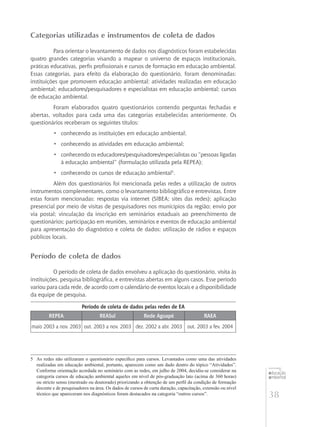 38
educação
ambiental
de
revista brasileira
Categorias utilizadas e instrumentos de coleta de dados
Para orientar o levantamento de dados nos diagnósticos foram estabelecidas
quatro grandes categorias visando a mapear o universo de espaços institucionais,
práticas educativas, perfis profissionais e cursos de formação em educação ambiental.
Essas categorias, para efeito da elaboração do questionário, foram denominadas:
instituições que promovem educação ambiental; atividades realizadas em educação
ambiental; educadores/pesquisadores e especialistas em educação ambiental; cursos
de educação ambiental.
Foram elaborados quatro questionários contendo perguntas fechadas e
abertas, voltados para cada uma das categorias estabelecidas anteriormente. Os
questionários receberam os seguintes títulos:
•	 conhecendo as instituições em educação ambiental;
•	 conhecendo as atividades em educação ambiental;
•	 conhecendo os educadores/pesquisadores/especialistas ou “pessoas ligadas
à educação ambiental” (formulação utilizada pela REPEA);
•	 conhecendo os cursos de educação ambiental5
.
Além dos questionários foi mencionada pelas redes a utilização de outros
instrumentos complementares, como o levantamento bibliográfico e entrevistas. Entre
estas foram mencionadas: respostas via internet (SIBEA; sites das redes); aplicação
presencial por meio de visitas de pesquisadores nos municípios da região; envio por
via postal; vinculação da inscrição em seminários estaduais ao preenchimento de
questionários; participação em reuniões, seminários e eventos de educação ambiental
para apresentação do diagnóstico e coleta de dados; utilização de rádios e espaços
públicos locais.
Período de coleta de dados
O período de coleta de dados envolveu a aplicação do questionário, visita às
instituições, pesquisa bibliográfica, e entrevistas abertas em alguns casos. Esse período
variou para cada rede, de acordo com o calendário de eventos locais e a disponibilidade
da equipe de pesquisa.
Período de coleta de dados pelas redes de EA
REPEA REASul Rede Aguapé RAEA
maio 2003 a nov. 2003 out. 2003 a nov. 2003 dez. 2002 a abr. 2003 out. 2003 a fev. 2004
5	 As redes não utilizaram o questionário específico para cursos. Levantados como uma das atividades
realizadas em educação ambiental, portanto, aparecem como um dado dentro do tópico “Atividades”.
Conforme orientação acordada no seminário com as redes, em julho de 2004, decidiu-se considerar na
categoria cursos de educação ambiental aqueles em nível de pós-graduação lato (acima de 360 horas)
ou stricto sensu (mestrado ou doutorado) priorizando a obtenção de um perfil da condição de formação
docente e de pesquisadores na área. Os dados de cursos de curta duração, capacitação, extensão ou nível
técnico que apareceram nos diagnósticos foram destacados na categoria “outros cursos”.
 