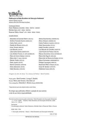 Publicação da Rede Brasileira de Educação Ambiental
www.rebea.org.br
www.ufmt.br/remtea/revbea
Coordenação Editorial:
Heitor Medeiros (DEA/MMA - REBEA - REMTEA - UNEMAT)
Michèle Sato (UFMT - REBEA - REMTEA)
Rosemeri Melo e Souza* (UFS - REBEA - RENEA - REASE)
Conselho Editorial:
• Alexandre de Gusmão Pedrini (UERJ-RJ)	 • Aloísio Ruscheinsky (UNISINOS-RS)
• Antônio Fernando Guerra (UNIVALI-SC) 	 • Áttico Chassot (UNISINOS-RS)
• Carlos Saito (UnB-DF)	 • Carlos Frederico Loureiro (UFRJ-RJ)
• Haydée de Oliveira (UFSCar-SP)	 • Hedy Vasconcelos (PUC-RJ)
• Irineu Tamaio (MMA-DF)	 • Isabel Carvalho (ULBRA-RS)
• Laís Mourão (UnB-DF)	 • Luiz Marcelo de Carvalho (UNESP-SP)
• João Carlos Gomes (REMTEA-MT)	 • José Vicente de Freitas (FURG-RS)
• Luís Antônio Ferraro Jr. (UEFS-BA/MMA-DF)	 • Marcos Sorrentino (ESALQ-USP/MMA-DF)
• Maria do Carmo Galiazzi (FURG-RS)	 • Maria Inês Higuchi (INPA-AM)
• Maria Inês C. Levy (FURG-RS)	 • Maria Inêz de Oliveira de Araújo (UFS-SE)
• Martha Tristão (UFES-ES)	 • Mauro Guimarães (UNIGRANRIO-RJ)
• Pedro Jacobi (USP-SP)	 • Philippe Layrargues (MMA-DF)
• Ramiro Camacho (UERN-RN)	 • Rosemeire Melo e Souza (UFS-SE)
• Sônia Zakrzevski (URI-RS)	 • Suíse M. Bordest (UFMT-MT)
• Valdo Barcelos (UFSM-RS)	 • Waldinete Costa (MPEG-PA)
Os artigos aqui publicados refletem a posição de seus autores
e são de sua inteira responsabilidade.
IMPRESSO NO BRASIL
Revista brasileira de educação ambiental / Rede Brasileira de Educação Ambiental.
– n. 3 (Jun. 2008). – Brasília: Rede Brasileira de Educação Ambiental, 2008.
	 142 p. v.:il. ; 28 cm.
	 Semestral
	 Coordenação editorial: Heitor Medeiros, Michèle Sato e Rosemeri Melo e Souza
	 ISSN 1981-1764
	 1. Educação ambiental – Brasil. I. Rede Brasileira de Educação Ambiental.
CDU 37:504
Projeto gráfico: Bené Fonteles / Licurgo S. Botelho
Revisão: Maria José Teixeira / Ana Célia Luli
Ficha catalográfica: Helionídia C. Oliveira (Edições IBAMA/CNIA)
*Especialmente para esta edição temática sobre Redes
Imagens da série de obras “Ex-culturas de Pedras”: Bené Fonteles
 