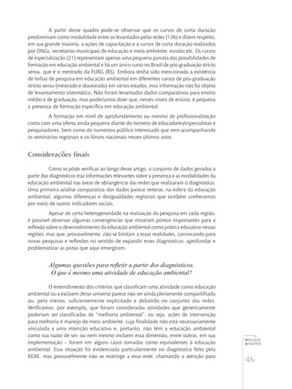 46
educação
ambiental
de
revista brasileira
A partir desse quadro pode-se observar que os cursos de curta duração
predominam como modalidade entre os levantados pelas redes (126) e dizem respeito,
em sua grande maioria, a ações de capacitação e a cursos de curta duração realizados
por ONGs, secretarias municipais de educação e meio ambiente, escolas etc. Os cursos
de especialização (21) representam apenas uma pequena parcela das possibilidades de
formação em educação ambiental e há um único curso no Brasil de pós-graduação stricto
sensu, que é o mestrado da FURG (RS). Embora tenha sido mencionada a existência
de linhas de pesquisa em educação ambiental em diferentes cursos de pós-graduação
stricto sensu (mestrado e doutorado) em vários estados, essa informação não foi objeto
de levantamento sistemático. Não foram levantados dados comparativos para ensino
médio e de graduação, mas poderíamos dizer que, nesses níveis de ensino, é pequena
a presença de formação específica em educação ambiental.
A formação em nível de aprofundamento ou mesmo de profissionalização
conta com uma oferta ainda pequena diante do número de educadores/especialistas e
pesquisadores, bem como do numeroso público interessado que vem acompanhando
os seminários regionais e os fóruns nacionais nesses últimos anos.
Considerações finais
Como se pôde verificar ao longo deste artigo, o conjunto de dados gerados a
partir dos diagnósticos traz informações relevantes sobre a presença e as modalidades da
educação ambiental nas áreas de abrangência das redes que realizaram o diagnóstico.
Uma primeira análise comparativa dos dados parece reiterar, na esfera da educação
ambiental, algumas diferenças e desigualdades regionais que também conhecemos
por meio de outros indicadores sociais.
Apesar de certa heterogeneidade na realização da pesquisa em cada região,
é possível observar algumas convergências que mostram pontos importantes para a
reflexão sobre o desenvolvimento da educação ambiental como prática educativa nessas
regiões, mas que, provavelmente, não se limitam a essas realidades, convocando para
novas pesquisas e reflexões no sentido de expandir esses diagnósticos, aprofundar e
problematizar as pistas que aqui emergiram.
Algumas questões para refletir a partir dos diagnósticos.
O que é mesmo uma atividade de educação ambiental?
O entendimento dos critérios que classificam uma atividade como educação
ambiental ou a excluem desse universo parece não ser ainda plenamente compartilhado
ou, pelo menos, suficientemente explicitado e debatido no conjunto das redes.
Verificamos, por exemplo, que foram consideradas atividades que genericamente
poderiam ser classificadas de “melhoria ambiental”, ou seja, ações de intervenção
para melhoria e manejo do meio ambiente, cuja finalidade não está necessariamente
vinculada a uma intenção educativa e, portanto, não têm a educação ambiental
como sua razão de ser, ou nem mesmo incluem essa dimensão, entre outras, em sua
implementação – foram em alguns casos tomadas como equivalentes à educação
ambiental. Essa situação foi evidenciada particularmente no diagnóstico feito pela
REAE, mas provavelmente não se restringe a essa rede, chamando a atenção para
 