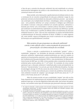 47
educação
ambiental
de
revista brasileira
o fato de que o conceito de educação ambiental não está estabilizado no universo
extremamente heterogêneo das práticas e dos entendimentos dessa área, não sendo
consensual mesmo em uma rede.
Nesse sentido, seria interessante o aprofundamento do debate tendo em vista
a construção de um conceito compartilhado de educação ambiental. Longe de uma
pretensão normativa da diversidade das educações ambientais possíveis – que sempre
vão contemplar uma multiplicidade de ênfases, metodologias, estilos e estratégias de
ação – seria produtivo delimitar um campo conceitual e dialógico que enfrentasse
esse debate e tornasse a educação ambiental um conceito operativo, substantivo o
bastante para formar uma comunidade e sustentar práticas educativas consistentes,
que soubessem se autofundamentar, explicitando e assumindo suas diferenças, quando
fosse o caso. A elaboração e a partilha da reflexão sobre os fundamentos da educação
ambiental tornam-se, assim, cada vez mais importantes no cenário de fortalecimento
e profissionalização da educação ambiental no Brasil. A REBEA e as redes regionais
são, nesse sentido, espaços privilegiados para incluir e estimular em seus programas
de formação esse aprofundamento conceitual.
Mais projetos do que programas na educação ambiental:
convite a uma reflexão sobre o entrecruzamento de processos de
precarização e de democratização da sociedade
Chama a atenção a predominância da modalidade “projeto”7
sobre a
modalidade “programa” nas atividades de educação ambiental. Essa condição da
educação ambiental implementada predominantemente por meio de projetos já
apareceu em levantamentos anteriores, como o disponibilizado pelo MEC por ocasião
da I Conferência de Educação Ambiental (1997) e, mais recentemente, foi detectada no
Censo Escolar do INEP que, em 2000, incluiu questões sobre o tratamento da educação
ambiental pelas escolas públicas de 1ª à 8ª séries8
. Os resultados do censo escolar
apontaram que a educação ambiental é trabalhada pelas escolas principalmente na
forma da “inserção temática” no currículo, por meio de diferentes disciplinas. Esse tipo
de abordagem abrange 52,9 % dos alunos das séries iniciais e 55,4 % dos estudantes
das séries finais. A forma mais utilizada para o estudo dos problemas relacionados ao
meio ambiente é através de “projetos” que abrangem 26,8 % dos alunos de 1ª a 4ª
séries e 29,6 % dos alunos de 5ª a 8ª séries.
Além do universo escolar, em que a modalidade “projeto” tem sido um dos
fortes dispositivos de implementação das atividades de educação ambiental, também
podemos supor que, no caso dos diagnósticos feitos pelas redes, que incluem não apenas
escolas, mas também outros tipos de instituições que promovem educação ambiental,
7	 No campo da educação, a palavra projeto está associada à pedagogia de projetos, presente em várias
metodologias educacionais. Ao falar de projetos sociais não estamos nos referindo a projetos como
metodologia de ensino-aprendizagem.
8	 As questões referiram-se à presença de algum trabalho com educação ambiental nas escolas e, em caso
positivo, ofereciam três alternativas não excludentes: a) por meio de disciplina específica; b) projetos;
c) inserção temática no currículo. Os resultados apontaram um expressivo resultado: do total de alunos
do ensino fundamental, 71,2 % estão em escolas que trabalham de alguma forma a educação ambiental.
Entre os alunos que freqüentam da 5ª à 8ª séries, esse índice é de 73 %, ou 11,4 milhões de estudantes,
e entre os alunos da 1ª à 4ª séries é de 70%, o que corresponde a 13,8 milhões de estudantes (cf. MEC/
INEP/Sala de imprensa, 2002 e Mendonça, 2004).
 