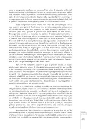 48
educação
ambiental
de
revista brasileira
soma-se aos projetos escolares um outro perfil de ações de educação ambiental
implementadas por instituições não-escolares e estruturadas como projetos sociais
que, nesse caso particular, poderiam também ser denominados socioambientais. Essas
ações de intervenção socioambiental são planejadas segundo objetivos, com tempo e
recursos previamente definidos, geralmente propostas por entidades da sociedade civil
e apoiadas com recursos públicos e/ou privados, nacionais ou internacionais.
Cabe aqui problematizar o cenário mais amplo das transformações sociais
que parecem ser o pano de fundo dessa forte presença dos projetos sociais como
via de realização de ações, uma tendência em vários setores das políticas sociais –
incluindo a educação – que vem se aprofundando desde meados dos anos de 1990.
Nesse período assistimos as mudanças nas políticas de cooperação internacional e
a crise de financiamento que atingiu tanto as entidades da sociedade civil quanto
o Estado e teve como conseqüência a focalização das políticas públicas. O Estado
Nacional, endividado e restringido em sua ação reguladora e universalizadora de
direitos foi atingido pelo acirramento das políticas neoliberais e da globalização
financeira. No cenário econômico nacional e internacional concomitante ao
enfraquecimento do Estado Nação agrava-se a crise do mundo do trabalho, com
perda das expectativas de estabilidade, aumento do desemprego, precarização do
emprego e da empregabilidade associados à emergência do mercado informal e
de variadas formas de terceirização. A convergência desses processos sociais parece
corroborar para a valorização da modalidade “projetos sociais” como uma das saídas
para a estruturação de ações de intervenção social: ágeis, de baixo custo, flexíveis,
sem o “peso” de gerar empregados fixos e seus custos.
Pensando na perspectiva segundo a qual os projetos sociais são saídas
possíveis para a ação em tempos de crise, poderíamos nos perguntar em que medida
a predominância dos projetos sobre os programas na educação ambiental pode estar
associada às atuais condições de crise do Estado, flexibilização e precarização do trabalho
em geral e na educação em particular. Essa situação é ilustrada, por exemplo, no
diagnóstico da REPEA, que descreve a grande mobilidade de um segmento importante
de educadores ambientais em São Paulo, em sua maioria jovens e recém-formados,
que transitam entre vários projetos conforme a disponibilidade de recursos públicos e
privados que os apóiam e que aprovam ou não.
Não se pode deixar de considerar, contudo, que essa mesma realidade de
alta presença de projetos sociais – ou socioambientais – também reflete a capacidade
de resposta propositiva da sociedade e um Estado mais aberto à participação e ao
diálogo com a sociedade. Nesse sentido, a grande aceitação dessa modalidade de ação
também pode indicar um alto nível de engajamento da sociedade civil na proposição
de atividades em educação ambiental. Essa resposta também pode expressar certo
aumento da capacidade de ação da sociedade brasileira e sua ambientalização, bem
como a democratização dos recursos materiais e simbólicos (formação, autonomia
política, gerencial etc.) para intervir propositivamente na área ambiental, em ação
complementar às políticas públicas representadas pelos programas.
Provavelmente a predominância dos projetos sobre os programas nos fala do
cruzamento de ambos os processos na atual conjuntura sócio-histórica: crise do Estado
e fortalecimento da sociedade civil. No Brasil, da década de 2000, tanto vivemos numa
sociedade mais fortalecida em sua capacidade de ação e organização, quanto também
 