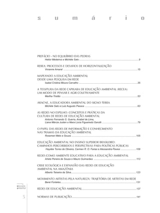 5
educação
ambiental
de
revista brasileira
Prefácio - No equilíbrio das pedras
Heitor Medeiros e Michèle Sato..........................................................................................9
REBEA: processos e desafios de horizontalização
Vivianne Amaral ...............................................................................................................15
Mapeando a Educação Ambiental
desde uma pesquisa em rede
Isabel Cristina Moura Carvalho ........................................................................................35
A TESSITURA DA REDE CAPIXABA DE EDUCAÇÃO AMBIENTAL (RECEA):
Um modo de pensar e agir coletivamente
Martha Tristão ..................................................................................................................53
Aracne, a Educadora Ambiental do Signo Terra
Michèle Sato e Luiz Augusto Passos ...............................................................................63
As Redes no Espelho: Conceitos e Práticas da
Cultura de Redes de Educação Ambiental
Antonio Fernando S. Guerra, Anabel de Lima,
Liana Márcia Justen e Mara Lúcia Figueiredo Garutti......................................................79
O papel das Redes de Informação e Conhecimento
nas Tramas da Educação Ambiental
Rosemeri Melo e Souza .................................................................................................105
EDUCAÇÃO AMBIENTAL NO ENSINO SUPERIOR BRASILEIRO:
CAMINHOS PERCORRIDOS E PERSPECTIVAS PARA POLÍTICAS PÚBLICAS
Haydée Torres de Oliveira, Carmen R. O. Farias e Alessandra Pavesi ........................109
Redes como Ambiente Educativo para a Educação Ambiental
Arlete Pereira de Souza e Mauro Guimarães ................................................................113
Crise ecológica e expansão das redes de educação
ambiental na Amazônia
Alberto Teixeira da Silva.................................................................................................123
Movimento Artistas pela Natureza: Trajetória de artistas em rede
Bené Fonteles.................................................................................................................131
Redes de Educação Ambiental......................................................................................137
Normas de publicação......................................................................................................141
s u m á r i o
 