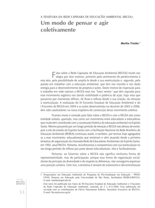 53
educação
ambiental
de
revista brasileira
A tessitura da Rede Capixaba de Educação Ambiental (RECEA):
Um modo de pensar e agir
coletivamente
Martha Tristão 1
Falar sobre a Rede Capixaba de Educação Ambiental (RECEA) muito nos
alegra por dois motivos: primeiro pelo sentimento de pertencimento à
esta teia, pela possibilidade de ampliá-la desde a sua rearticulação e, segundo, pela
paixão em trabalhar com a educação ambiental, que tem nos movido e nos dado
energia para o desenvolvimento de projetos e ações. Outro motivo de inspiração para
o trabalho em rede na/com a RECEA está nos “bons ventos” que têm soprado para
esse movimento orgânico nos dando visibilidade e potência de ação, haja vista que
passamos por momentos difíceis, de fluxo e refluxo desde a sua criação, da retração
à rearticulação. A realização do III Encontro Estadual de Educação Ambiental e do
I Encontro da RECEA em 2004 e as ações desenvolvidas no decorrer de 2005 e 2006,
têm sido catalisadores na nossa trajetória de construção desse movimento coletivo.
Ficamos muito à vontade para falar sobre a RECEA e com a RECEA não como
entidade isolada, apartada, mas como um movimento entre educadores e educadoras
que muito têm contribuído com a construção histórica da educação ambiental no Espírito
Santo. Mesmo passando por um longo período de retração a RECEA não deixou de existir,
pois o elo do estado do Espírito Santo com a Facilitação Nacional da Rede Brasileira de
Educação Ambiental (REBEA) continuou atado, e também, por termos hoje agregados/
as a esse movimento, educadores/as que resistiram e vêm atuando desde a primeira
tentativa de organização da chamada Rede de Educadores Ambientais do Espírito Santo,
em 1992, atual RECEA. Portanto, reconhecemos o compromisso com sua rearticulação no
seu longo período de refluxo por parte desses educadores/as, elos e facilitadores/as.
Portanto, ao falarmos sobre a RECEA não significa nenhuma forma de
representatividade, mas de participação, porque essa forma de organização social,
diante do princípio da diversidade e do respeito às diferenças, não conseguiria expressar
uma posição unitária. Com isso, a tentativa é sempre de autonomia e descentralização
1	 Pesquisadora em Educação Ambiental do Programa de Pós-Graduação em Educação - PPGE/
UFES; Doutora em Educação pela Universidade de São Paulo; facilitadora REBEA/RECEA.
E-mail: martha@npd.ufes.br
	 Este texto foi publicado nos Anais do III Encontro Estadual de Educação Ambiental e I Encontro
da Rede Capixaba de Educação Ambiental, realizado de 2 a 4/11/2004. Esta publicação foi
revisada com as contribuições de Flávia Nascimento Ribeiro, Secretária Executiva da RECEA.
E-mail: flavia@recea.org.br
 