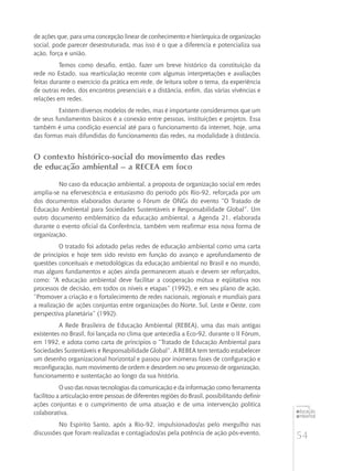 54
educação
ambiental
de
revista brasileira
de ações que, para uma concepção linear de conhecimento e hierárquica de organização
social, pode parecer desestruturada, mas isso é o que a diferencia e potencializa sua
ação, força e união.
Temos como desafio, então, fazer um breve histórico da constituição da
rede no Estado, sua rearticulação recente com algumas interpretações e avaliações
feitas durante o exercício da prática em rede, de leitura sobre o tema, da experiência
de outras redes, dos encontros presenciais e a distância, enfim, das várias vivências e
relações em redes.
Existem diversos modelos de redes, mas é importante considerarmos que um
de seus fundamentos básicos é a conexão entre pessoas, instituições e projetos. Essa
também é uma condição essencial até para o funcionamento da internet, hoje, uma
das formas mais difundidas do funcionamento das redes, na modalidade à distância.
O contexto histórico-social do movimento das redes
de educação ambiental – a RECEA em foco
No caso da educação ambiental, a proposta de organização social em redes
amplia-se na efervescência e entusiasmo do período pós Rio-92, reforçada por um
dos documentos elaborados durante o Fórum de ONGs do evento “O Tratado de
Educação Ambiental para Sociedades Sustentáveis e Responsabilidade Global”. Um
outro documento emblemático da educação ambiental, a Agenda 21, elaborada
durante o evento oficial da Conferência, também vem reafirmar essa nova forma de
organização.
O tratado foi adotado pelas redes de educação ambiental como uma carta
de princípios e hoje tem sido revisto em função do avanço e aprofundamento de
questões conceituais e metodológicas da educação ambiental no Brasil e no mundo,
mas alguns fundamentos e ações ainda permanecem atuais e devem ser reforçados,
como: “A educação ambiental deve facilitar a cooperação mútua e eqüitativa nos
processos de decisão, em todos os níveis e etapas” (1992), e em seu plano de ação,
“Promover a criação e o fortalecimento de redes nacionais, regionais e mundiais para
a realização de 	ações conjuntas entre organizações do Norte, Sul, Leste e Oeste, com
perspectiva planetária” (1992).
A Rede Brasileira de Educação Ambiental (REBEA), uma das mais antigas
existentes no Brasil, foi lançada no clima que antecedia a Eco-92, durante o II Fórum,
em 1992, e adota como carta de princípios o “Tratado de Educação Ambiental para
Sociedades Sustentáveis e Responsabilidade Global”. A REBEA tem tentado estabelecer
um desenho organizacional horizontal e passou por inúmeras fases de configuração e
reconfiguração, num movimento de ordem e desordem no seu processo de organização,
funcionamento e sustentação ao longo da sua história.
O uso das novas tecnologias da comunicação e da informação como ferramenta
facilitou a articulação entre pessoas de diferentes regiões do Brasil, possibilitando definir
ações conjuntas e o cumprimento de uma atuação e de uma intervenção política
colaborativa.
No Espírito Santo, após a Rio-92, impulsionados/as pelo mergulho nas
discussões que foram realizadas e contagiados/as pela potência de ação pós-evento,
 