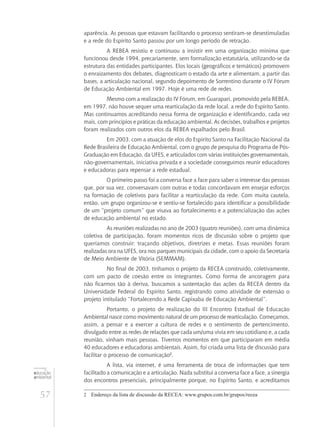 57
educação
ambiental
de
revista brasileira
aparência. As pessoas que estavam facilitando o processo sentiram-se desestimuladas
e a rede do Espírito Santo passou por um longo período de retração.
A REBEA resistiu e continuou a insistir em uma organização mínima que
funcionou desde 1994, precariamente, sem formalização estatutária, utilizando-se da
estrutura das entidades participantes. Elos locais (geográficos e temáticos) promovem
o enraizamento dos debates, diagnosticam o estado da arte e alimentam, a partir das
bases, a articulação nacional, segundo depoimento de Sorrentino durante o IV Fórum
de Educação Ambiental em 1997. Hoje é uma rede de redes.
Mesmo com a realização do IV Fórum, em Guarapari, promovido pela REBEA,
em 1997, não houve sequer uma rearticulação da rede local, a rede do Espírito Santo.
Mas continuamos acreditando nessa forma de organização e identificando, cada vez
mais, com princípios e práticas da educação ambiental. As decisões, trabalhos e projetos
foram realizados com outros elos da REBEA espalhados pelo Brasil.
Em 2003, com a atuação de elos do Espírito Santo na Facilitação Nacional da
Rede Brasileira de Educação Ambiental, com o grupo de pesquisa do Programa de Pós-
Graduação em Educação, da UFES, e articulados com várias instituições governamentais,
não-governamentais, iniciativa privada e a sociedade conseguimos reunir educadores
e educadoras para repensar a rede estadual.
O primeiro passo foi a conversa face a face para saber o interesse das pessoas
que, por sua vez, conversavam com outras e todas concordavam em ensejar esforços
na formação de coletivos para facilitar a rearticulação da rede. Com muita cautela,
então, um grupo organizou-se e sentiu-se fortalecido para identificar a possibilidade
de um “projeto comum” que visava ao fortalecimento e a potencialização das ações
de educação ambiental no estado.
As reuniões realizadas no ano de 2003 (quatro reuniões), com uma dinâmica
coletiva de participação, foram momentos ricos de discussão sobre o projeto que
queríamos construir: traçando objetivos, diretrizes e metas. Essas reuniões foram
realizadas ora na UFES, ora nos parques municipais da cidade, com o apoio da Secretaria
de Meio Ambiente de Vitória (SEMMAM).
No final de 2003, tínhamos o projeto da RECEA construído, coletivamente,
com um pacto de coesão entre os integrantes. Como forma de ancoragem para
não ficarmos tão à deriva, buscamos a sustentação das ações da RECEA dentro da
Universidade Federal do Espírito Santo, registrando como atividade de extensão o
projeto intitulado “Fortalecendo a Rede Capixaba de Educação Ambiental”.
Portanto, o projeto de realização do III Encontro Estadual de Educação
Ambiental nasce como movimento natural de um processo de rearticulação. Começamos,
assim, a pensar e a exercer a cultura de redes e o sentimento de pertencimento,
divulgado entre as redes de relações que cada um/uma vivia em seu cotidiano e, a cada
reunião, vinham mais pessoas. Tivemos momentos em que participaram em média
40 educadores e educadoras ambientais. Assim, foi criada uma lista de discussão para
facilitar o processo de comunicação2
.
A lista, via internet, é uma ferramenta de troca de informações que tem
facilitado a comunicação e a articulação. Nada substitui a conversa face a face, a sinergia
dos encontros presenciais, principalmente porque, no Espírito Santo, e acreditamos
2	 Endereço da lista de discussão da RECEA: www.grupos.com.br/grupos/recea
 