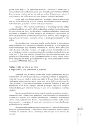 58
educação
ambiental
de
revista brasileira
que em outras redes, há um agravante que dificulta a circulação da informação e a
comunicação entre os enredados/as: grande parte dos/as educadores/as não tem o hábito
de se comunicar pela internet. Isso não pode ser um fator limitador, mas a internet é
uma ferramenta que facilita a conexão entre pessoas e instituições a distância.
A rede pode ter trabalhos presenciais e a distância. O que caracteriza uma
rede não é sua modalidade, mas sua forma de funcionamento bastante diferente,
multidimensional, que a torna flexível, fluida e descentralizada.
No ano de 2004, fizemos duas tentativas de encontros presenciais, ambos
com baixa freqüência. Isso nos fez refletir: será que falta amadurecimento político para
tecermos as linhas que ligam cada elo, cada nó, cada elemento facilitador, ou seja, para
ampliarmos as conexões? Sabíamos, na época, que ainda éramos desconhecidos no
estado e que deveríamos aumentar nossa capilaridade, trazendo mais e mais pessoas
para auxiliar e movimentar a rede tanto em seus encontros presenciais como na lista
on-line.
Um dos objetivos era justamente ampliar a malha da rede na realização dos
encontros estaduais e dos pré-encontros no interior do estado, e a inclusão digital para
o uso das tecnologias para o trabalho colaborativo e a distância. Nossa articulação
e conectividade ainda estava reduzida a um grupo pequeno, mas acreditávamos na
sua ampliação por meio dos encontros regionais. Por outro lado, nos fortalecíamos ao
pensar que “ [...] de nada adianta a existência de um grande número de pontos sem
que estejam acompanhados de um considerável número de linhas. Muitos pontos
pouco interligados têm menos qualidade de rede do que poucos pontos profundamente
conectados” (Martinho, 2003, p. 31).
Fortalecendo os elos e os nós:
a importância dos encontros e eventos
No ano de 2004, realizamos o III Encontro de Educação Ambiental, no qual
contamos com um número significativo de participantes (em torno de 300 pessoas),
vindos do interior do estado e também da região da Grande Vitória. Não tivemos
condições de realizar os pré-encontros, mas a participação da Secretaria Estadual de
Educação (SEDU) foi fundamental para mobilizar as escolas do interior. A realização
desse evento foi um marco tanto para a RECEA quanto para a educação ambiental
no Espírito Santo, pois estávamos há quase 7 anos sem a realização de encontros
estaduais.
Ficamos durante 3 dias imersos em trocas de experiências, vivências, emoções,
reflexões encontros e (re)encontros, girando em torno da temática educação ambiental
na formação da cidadania. Mais uma vez, confirmávamos a importância da construção
coletiva em educação ambiental durante a realização desses encontros. A UFES sediou
o evento que teve a participação de palestrantes inseridos no movimento da educação
ambiental em nível nacional.
Um aspecto diferencial e marcante desse encontro foi a realização do momento
jovem com, aproximadamente, 25 estudantes do ensino fundamental, médio e superior
envolvidos em atividades culturais, dinâmicas e reflexões sobre o eixo temático do
encontro.
 