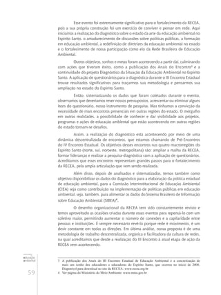 59
educação
ambiental
de
revista brasileira
Esse evento foi extremamente significativo para o fortalecimento da RECEA,
pois a sua própria construção foi um exercício de conviver e pensar em rede. Aqui
iniciamos a realização do diagnóstico sobre o estado da arte da educação ambiental no
Espírito Santo, o amadurecimento de discussões sobre políticas públicas, a formação
em educação ambiental, a redefinição de diretrizes da educação ambiental no estado
e o fortalecimento de nossa participação como elo da Rede Brasileira de Educação
Ambiental.
Outros objetivos, sonhos e metas foram acontecendo a partir daí, culminando
com ações que tiveram êxito, como a publicação dos Anais do Encontro3
e a
continuidade do projeto Diagnóstico da Situação da Educação Ambiental no Espírito
Santo. A aplicação de questionários para o diagnóstico durante o III Encontro Estadual
trouxe resultados significativos para traçarmos sua metodologia e pensarmos sua
ampliação no estado do Espírito Santo.
Então, sistematizando os dados que foram coletados durante o evento,
observamos que deveríamos rever nossos pressupostos, acrescentar ou eliminar alguns
itens do questionário, nosso instrumento de pesquisa. Mas tínhamos a convicção da
necessidade de mais encontros presenciais em outras regiões do estado. O mergulho
em outras realidades, a possibilidade de conhecer e dar visibilidade aos projetos,
programas e ações de educação ambiental que estão acontecendo em outras regiões
do estado tornam-se desafios.
Assim, a realização do diagnóstico está acontecendo por meio de uma
dinâmica descentralizada de encontros, que estamos chamando de Pré-Encontros
do IV Encontro Estadual. Os objetivos desses encontros nas quatro macrorregiões do
Espírito Santo (norte, sul, noroeste, metropolitana) são: ampliar a malha da RECEA,
formar lideranças e realizar a pesquisa-diagnóstica com a aplicação de questionários.
Acreditamos que esses encontros representam grandes passos para o fortalecimento
da RECEA, pela ampla articulação que vem sendo realizada.
Além disso, depois de analisados e sistematizados, temos também como
objetivo disponibilizar os dados do diagnóstico para a elaboração da política estadual
de educação ambiental, para a Comissão Interinstitucional de Educação Ambiental
(CIEA) seja como contribuição na implementação de políticas públicas em educação
ambiental, seja, também, para alimentar os dados do Sistema Brasileiro de Informação
sobre Educação Ambiental (SIBEA)4
.
O desenho organizacional da RECEA tem sido constantemente revisto e
temos aproveitado as ocasiões criadas durante esses eventos para repensá-lo com um
coletivo maior, permitindo aumentar o número de conexões e a capilaridade entre
pessoas e instituições. É sempre necessário revê-lo porque rede é movimento, é um
devir constante em todas as direções. Em última análise, nossa proposta é de uma
metodologia de trabalho descentralizada, orgânica e facilitadora da cultura de redes,
na qual acreditamos que desde a realização do III Encontro à atual etapa de ação da
RECEA vem acontecendo.
3	 A publicação dos Anais do III Encontro Estadual de Educação Ambiental é a concretização de
mais um sonho dos educadores e educadoras do Espírito Santo, que ocorreu no início de 2006.
Disponível para download no site da RECEA: www.recea.org.br
4	 Ver página do Ministério do Meio Ambiente: www.mma.gov.br
 