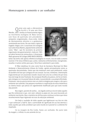 6
educação
ambiental
de
revista brasileira
Homenagem à semente e ao sonhador
Quinze anos após a efervescência
da Eco-92 e 19 anos sem Chico
Mendes, 2007, revelou-se historicamente trágico
ao movimento ecologista de Mato Grosso,
com focos de queimada sem precedentes,
aeroportos congestionados, chuva ácida, índice
de desmatamento altíssimo e o agrobusiness
aumentando seus lucros. Do caos maior, o ápice da
tragédia chegou com o assassinato do ecologista
Luiz Carlos Farias Martins, popularmente conhecido
como “Mão”, que foi secretário da primeira
organização não-governamental, criada em 1985
em plena herança da contracultura. A Associação
Mato-grossense de Ecologia (AME MATO GROSSO)
talvez não tenha sido apenas referência ecologista no estado, mas em todo o cenário
nacional. E foi nessa militância que, juntos, realizamos enfrentamentos, transgressões,
ousadias e içamos sonhos para que a Terra fosse sustentável e para todos.
O Mão trabalhava há anos como fiscal da Secretaria Municipal de Meio
Ambiente e Desenvolvimento Urbano de Cuiabá, agindo principalmente contra as
queimadas descontroladas. Gestos que não revelavam mera ação profissional, senão
da bandeira de lutas que carregava em seu coração. Sua luta, entretanto, interrompida
tragicamente por um assassinato covarde, trouxe mais uma vez a certeza de que nossa
luta está longe de estar finalizada. Na concepção filosófica da palavra, ele foi um herói,
pois entregou-se à incansável labuta de todos, transcendendo a sua própria felicidade.
Entretanto, não era preciso termos mais um mártir ecologista para sangrar a dor que o
ambiente vem sofrendo. Este pequeno manifesto é a explicitação da nossa intolerância
ao sistema brutal, que precisa ser urgentemente modificado para que outro mundo
seja possível.
Boa viagem, parceiro de sonhos... seu legado continua vivo em todos aqueles
que lhe conheceram e que, com você, soltaram as pipas em céus azuis buscando um
ambiente mais bonito. Que a memória nos dê força para continuar na luta e que nosso
reconhecimento fique registrado nos ecos da educação ambiental.
Um beijo e saudades de todos aqueles que legitimaram sua luta em vida
e que continuam a fazê-lo. Que a cosmicidade do significado de sua luta eternize a
todos aqueles que ainda acreditam que outro mundo só é possível se o ambiente for
respeitado.
Cá na margem do Rio Cuibá, fostes um sonhador. Do outro lado
da margem, a infinita: és uma semente de Luz.
 