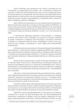 60
educação
ambiental
de
revista brasileira
Temos trabalhado numa perspectiva que almeja a promoção de uma
circularidade nas representações dos membros, elos e facilitadores da RECEA em
comissões, na CIEA e GTs, pois acreditamos que a rede, como uma organização aberta,
está sempre disposta a ser reorganizada. São como sistemas auto-organizadores de seu
próprio processo. A rede funciona como uma coletividade pensante quando um grupo
de pessoas assumem e dividem responsabilidades e compartilham ideais, mesmo com
todas as divergências políticas e ideológicas.
Hoje, a RECEA vem funcionando com uma secretaria executiva localizada no
Núcleo Interdisciplinar de Pesquisa e Estudo em Educação Ambiental (NIPEEA)5, do
Centro de Educação da UFES. As ações da RECEA para 2006 foram: dar continuidade
ao Projeto Diagnóstico da Situação da Educação Ambiental no Espírito Santo e realizar
o IV Encontro Estadual de Educação Ambiental, nos dias 5, 6 e 7 de novembro de
2006.
A realização do diagnóstico representa o funcionamento e a ampliação
da RECEA, pois permite maior visibilidade das iniciativas de educação ambiental
no estado, favorecendo a integração entre educadores e educadoras ambientais
na difusão e no desenvolvimento de teorias, metodologias e práticas nessa área,
tendo em vista a reflexão, a participação e a busca coletiva pela sustentabilidade
socioambiental.
O IV Encontro tem como eixo temático “Educação Ambiental e Sustentabilidade
Local e Planetária”, visando discutir e debater a proposta da UNESCO sobre a educação
para o desenvolvimento sustentável no terceiro milênio. O Programa Latino-Americano
e Caribenho de Educação Ambiental (PLACEA) e o Tratado de Educação Ambiental
para Sociedades Sustentáveis e Responsabilidade Global são as referências para este
encontro.
Diante do que se apresenta para as ações de Educação Ambiental e o que
se vislumbra desde a Rio-92 até o V Ibero-Americano de Educação Ambiental que
ocorreu em Joinville/Santa Catarina, é o caminho da sustentabilidade social, cultural e
ambiental para a continuidade da vida no planeta. Nesse caso, justificamos a ampliação
de uma discussão e do compromisso da educação ambiental com a sustentabilidade
local e planetária.
Além disso, o IV Encontro Estadual de Educação Ambiental suscita, também,
maior integração do Espírito Santo no contexto nacional e internacional da educação
ambiental, articulado com documentos debatidos durante o V Congresso Ibero-
Americano de Educação Ambiental e da formulação de propostas para o VI Fórum de
Educação Ambiental na cidade do Rio de Janeiro.
Finalizamos referenciando a idéia de Paulo Freire que nos ensinou que somos
todos educadores e aprendizes. Portanto, a RECEA não pode representar um organismo
ou uma pessoa, mas um projeto democrático de construção coletiva, de emancipação
dos sujeitos e de potencialização das políticas de educação ambiental no estado.
Atualmente, estamos aprendendo/fazendo no nosso percurso com dúvidas,
incertezas? Sim, e muitas, mas antes de qualquer coisa, com maior possibilidade de
construirmos e ampliarmos os debates no que diz respeito à organização em rede.
Espaços desterritorializados movimentam a educação ambiental no estado, nos quais
5	 Para obter maiores informações sobre o NIPEEA: www.ce.ufes.br/nucleos/nipeea.asp
 