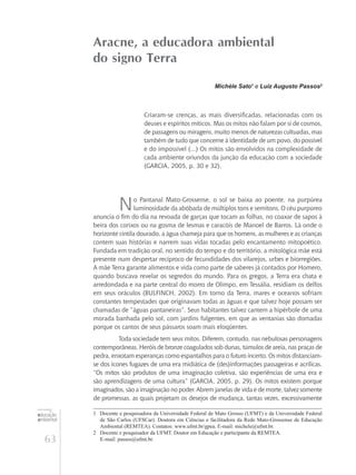 63
educação
ambiental
de
revista brasileira
Aracne, a educadora ambiental
do signo Terra
Michèle Sato1
e Luiz Augusto Passos2
Criaram-se crenças, as mais diversificadas, relacionadas com os
deuses e espíritos míticos. Mas os mitos não falam por si de cosmos,
de passagens ou miragens, muito menos de naturezas cultuadas, mas
também de tudo que concerne à identidade de um povo, do possível
e do impossível (...) Os mitos são envolvidos na complexidade de
cada ambiente oriundos da junção da educação com a sociedade
(GARCIA, 2005, p. 30 e 32).
No Pantanal Mato-Grossense, o sol se baixa ao poente, na purpúrea
luminosidade da abóbada de múltiplos tons e semitons. O céu purpúreo
anuncia o fim do dia na revoada de garças que tocam as folhas, no coaxar de sapos à
beira dos corixos ou na gosma de lesmas e caracóis de Manoel de Barros. Lá onde o
horizonte cintila dourado, a água chameja para que os homens, as mulheres e as crianças
contem suas histórias e narrem suas vidas tocadas pelo encantamento mitopoético.
Fundada em tradição oral, no sentido do tempo e do território, a mitológica mãe está
presente num despertar recíproco de fecundidades dos vilarejos, urbes e biorregiões.
A mãe Terra garante alimentos e vida como parte de saberes já contados por Homero,
quando buscava revelar os segredos do mundo. Para os gregos, a Terra era chata e
arredondada e na parte central do morro de Olimpo, em Tessália, residiam os delfos
em seus oráculos (BULFINCH, 2002). Em torno da Terra, mares e oceanos sofriam
constantes tempestades que originavam todas as águas e que talvez hoje possam ser
chamadas de “águas pantaneiras”. Seus habitantes talvez cantem a hipérbole de uma
morada banhada pelo sol, com jardins fulgentes, em que as ventanias são domadas
porque os cantos de seus pássaros soam mais eloqüentes.
Toda sociedade tem seus mitos. Diferem, contudo, nas nebulosas personagens
contemporâneas. Heróis de bronze coagulados sob dunas, túmulos de areia, nas praças de
pedra, enxotam esperanças como espantalhos para o futuro incerto. Os mitos distanciam-
se dos ícones fugazes de uma era midiática de (des)informações passageiras e acrílicas.
“Os mitos são produtos de uma imaginação coletiva, são experiências de uma era e
são aprendizagens de uma cultura” (GARCIA, 2005, p. 29). Os mitos existem porque
imaginados, são a imaginação no poder. Abrem janelas de vida e de morte, talvez somente
de promessas, as quais projetam os desejos de mudança, tantas vezes, excessivamente
1	 Docente e pesquisadora da Universidade Federal de Mato Grosso (UFMT) e da Universidade Federal
de São Carlos (UFSCar). Doutora em Ciências e facilitadora da Rede Mato-Grossense de Educação
Ambiental (REMTEA). Contatos: www.ufmt.br/gpea. E-mail: michele@ufmt.br.
2	 Docente e pesquisador da UFMT. Doutor em Educação e participante da REMTEA.
E-mail: passos@ufmt.br.
 