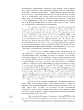 65
educação
ambiental
de
revista brasileira
traduz a emoção em pensamento. Não há mais como divorciar o corpo do espírito,
senão assumir o vôo onírico que admite que o real muitas vezes vaze pelos sentidos.
A mitopoética é a essência do pensamento, “a poesia opera não apenas no campo das
idéias, pois altera a sensibilidade desconfiando do próprio pensamento” (NOVAES,
2005a, p. 10). Bachelard (1988) diria que ciências e poesias são antagônicas como o
dia e a noite, mas se complementam num mundo surreal, instaurador da plenitude
espiritual para vôos da liberdade. Não se trata de condenar as idéias, mas de tecê-las
com os fios dos momentos singulares da história – escrita, lida, revisitada e reescrita
com a tinta de nossas perdas e escombros esperançados.
Nossa presença no mundo sorve perceptivamente a contradição orgiástica
do universo, implicado no engendramento das formas de vida, nas difíceis relações da
sociedade humana com o universo e entre nós próprios. Labirintos tantas vezes sem
saída. Erros e acertos caminham, ali, entre vãos que vazam a claridade na penumbra.
“O olhar é feito de luz e sombra, do visível e do invisível” (NOVAES, 2005b, p. 15).
Do olhar ou do coração surgem as tempestuosas e dilacerantes paixões. Giordano
Bruno no Eroico Furore expõe um diálogo dramático dos olhos e do coração. Ambos
queixam-se um do outro. Os olhos acusam o coração de lhes pôr fogo, ao dirigir-se
às inexprimíveis paixões que vazam do peito e que se precipitam pela grande janela
do ser para o mundo exterior. O coração sofrido diz ao olhar como ele é tirano, posto
que eles somente acariciam os objetos do desejo, consumindo o coração em chamas.
Coração e olhar, incandescente cópula de nossa sutil noocorporeidade4
.
Os caminhos erráticos, contudo, nos permitem o sobrevôo noturno nas
asas da percepção e da imaginação. São tentativas para superar os obstáculos
epistemológicos de manias, verdades e certezas que se esvaziam, são preenchidas
por novas aprendizagens e se transbordam em encantamento e reencantamento do/
com o mundo. São saberes-alados que produzem novas disposições de pensamentos
e corporificação que nos permite interrogar o mundo não apenas em seu sentido das
ciências, mas, sobretudo, na invenção mitopoética. Experiências, essas, sensíveis em
viver intensamente a aprendizagem numa grande roda coletiva que possibilite emergir
novos significados. A rede de EA inscrita nos movimentos ecológicos permite-nos a
vivência do esvaziamento e do transbordamento, conforme o ritmo frenético da vida.
Uma aprendizagem significativa em rede solicita a presença de educadoras e educadores
ambientais seja para recuos e avanços necessários às contrações partejantes. Não
importa se a participação é ora tímida, ou ora ativa, mas é a presença que colore, confere
o gosto e o cheiro ao mundo, oferecendo vestígios úmidos e quentes de passagens e
ultrapassagens, sem necessitar provas.
O mito é incapaz de esquartejar pele e vísceras. É a-presentação ao mundo:
córtex e medula exposta à percepção táctil. “O mito considera a essência na aparência, o
fenômeno mítico não é uma representação, mas uma verdadeira presença” (MERLEAU-
PONTY, 1996, p. 389). Lilás, verde e azul se combinam com rosa, amarelo e preto,
formando uma matriz de possibilidades em que a tênue linha que segrega o uno e o
múltiplo se dissolve, restituindo a corpórea subjetividade das imagens e linguagens no
constante mergulho existencial da rede.
Herdeira da arte de fazer a guerra entre deuses e mortais, a REMTEA acredita
que talvez deva radicalizar as proposições ambientais em Mato Grosso. Retomando
4	 Utilizamos noocorporeidade como a junção de nous, noesis (pensamento) e dimensão tangível do ser.
 