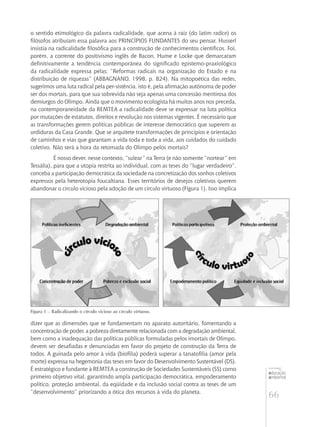 66
educação
ambiental
de
revista brasileira
o sentido etimológico da palavra radicalidade, que acena à raiz (do latim radice) os
filósofos atribuíam essa palavra aos PRINCÍPIOS FUNDANTES do seu pensar. Husserl
insistia na radicalidade filosófica para a construção de conhecimentos científicos. Foi,
porém, a corrente do positivismo inglês de Bacon, Hume e Locke que demarcaram
definitivamente a tendência contemporânea do significado epistemo-praxiológico
da radicalidade expressa pelas: “Reformas radicais na organização do Estado e na
distribuição de riquezas” (ABBAGNANO, 1998, p. 824). Na mitopoética das redes,
sugerimos uma luta radical pela per-sistência, isto é, pela afirmação autônoma de poder
ser dos mortais, para que sua sobrevida não seja apenas uma concessão mentirosa dos
demiurgos do Olimpo. Ainda que o movimento ecologista há muitos anos nos preceda,
na contemporaneidade da REMTEA a radicalidade deve se expressar na luta política
por mutações de estatutos, direitos e revolução nos sistemas vigentes. É necessário que
as transformações gerem políticas públicas de interesse democrático que superem as
urdiduras da Casa Grande. Que se arquitete transformações de princípios e orientação
de caminhos e vias que garantam a vida toda e toda a vida, aos cuidados do cuidado
coletivo. Não será a hora da retomada do Olimpo pelos mortais?
É nosso dever, nesse contexto, “sulear” na Terra (e não somente “nortear” em
Tessália), para que a utopia restrita ao individual, com as teses do “lugar verdadeiro”,
conceba a participação democrática da sociedade na concretização dos sonhos coletivos
expressos pela heterotopia foucaltiana. Esses territórios de desejos coletivos querem
abandonar o círculo vicioso pela adoção de um círculo virtuoso (Figura 1). Isso implica
Figura 1 – Radicalizando o círculo vicioso ao círculo virtuoso.
dizer que as dimensões que se fundamentam no aparato autoritário, fomentando a
concentração de poder, a pobreza diretamente relacionada com a degradação ambiental,
bem como a inadequação das políticas públicas formuladas pelos imortais de Olimpo,
devem ser desafiadas e denunciadas em favor do projeto de construção da Terra de
todos. A guinada pelo amor à vida (biofilia) poderá superar a tanatofilia (amor pela
morte) expressa na hegemonia das teses em favor do Desenvolvimento Sustentável (DS).
É estratégico e fundante à REMTEA a construção de Sociedades Sustentáveis (SS) como
primeiro objetivo vital, garantindo ampla participação democrática, empoderamento
político, proteção ambiental, da eqüidade e da inclusão social contra as teses de um
“desenvolvimento” priorizando a ótica dos recursos à vida do planeta.
 
