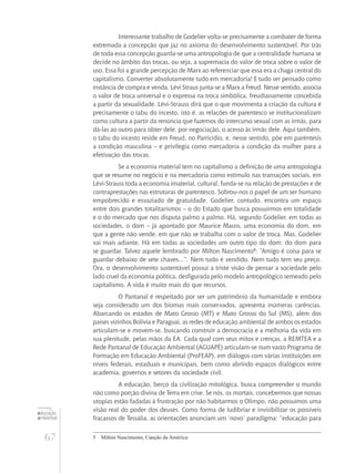 67
educação
ambiental
de
revista brasileira
Interessante trabalho de Godelier volta-se precisamente a combater de forma
extremada a concepção que jaz no axioma do desenvolvimento sustentável. Por trás
de toda essa concepção guarda-se uma antropologia de que a centralidade humana se
decide no âmbito das trocas, ou seja, a supremacia do valor de troca sobre o valor de
uso. Essa foi a grande percepção de Marx ao referenciar que essa era a chaga central do
capitalismo. Converter absolutamente tudo em mercadoria! E tudo ser pensado como
instância de compra e venda. Lévi Straus junta-se a Marx a Freud. Nesse sentido, associa
o valor de troca universal e o expressa na troca simbólica, freudianamente concebida
a partir da sexualidade. Lévi-Strauss dirá que o que movimenta a criação da cultura é
precisamente o tabu do incesto, isto é, as relações de parentesco se institucionalizam
como cultura a partir da renúncia que fazemos do intercurso sexual com as irmãs, para
dá-las ao outro para obter dele, por negociação, o acesso às irmãs dele. Aqui também,
o tabu do incesto reside em Freud, no Parricídio, e, nesse sentido, põe em parêntesis
a condição masculina – e privilegia como mercadoria a condição da mulher para a
efetivação das trocas.
Se a economia material tem no capitalismo a definição de uma antropologia
que se resume no negócio e na mercadoria como estímulo nas transações sociais, em
Lévi-Strauss toda a economia imaterial, cultural, funda-se na relação de prestações e de
contraprestações nas estruturas de parentesco. Sobrou-nos o papel de um ser humano
empobrecido e esvaziado de gratuidade. Godelier, contudo, encontra um espaço
entre dois grandes totalitarismos – o do Estado que busca possuirmos em totalidade
e o do mercado que nos disputa palmo a palmo. Há, segundo Godelier, em todas as
sociedades, o dom – já apontado por Maurice Mauss, uma economia do dom, em
que a gente não vende, em que não se trabalha com o valor de troca. Mas, Godelier
vai mais adiante. Há em todas as sociedades um outro tipo do dom: do dom para
se guardar. Talvez aquele lembrado por Milton Nascimento5
: “Amigo é coisa para se
guardar debaixo de sete chaves...”. Nem tudo é vendido. Nem tudo tem seu preço.
Ora, o desenvolvimento sustentável possui a triste visão de pensar a sociedade pelo
lado cruel da economia política, desfigurada pelo modelo antropológico semeado pelo
capitalismo. A vida é muito mais do que recursos.
O Pantanal é respeitado por ser um patrimônio da humanidade e embora
seja considerado um dos biomas mais conservados, apresenta inúmeras carências.
Abarcando os estados de Mato Grosso (MT) e Mato Grosso do Sul (MS), além dos
países vizinhos Bolívia e Paraguai, as redes de educação ambiental de ambos os estados
articulam-se e movem-se, buscando construir a democracia e a melhoria da vida em
sua plenitude, pelas mãos da EA. Cada qual com seus mitos e crenças, a REMTEA e a
Rede Pantanal de Educação Ambiental (AGUAPÉ) articulam-se num vasto Programa de
Formação em Educação Ambiental (ProFEAP), em diálogos com várias instituições em
níveis federais, estaduais e municipais, bem como abrindo espaços dialógicos entre
academia, governos e setores da sociedade civil.
A educação, berço da civilização mitológica, busca compreender o mundo
não como porção divina de Terra em crise. Se nós, os mortais, concebermos que nossas
utopias estão fadadas à frustração por não habitarmos o Olimpo, não possuímos uma
visão real do poder dos deuses. Como forma de ludibriar e invisibilizar os possíveis
fracassos de Tessália, as orientações anunciam um ‘novo’ paradigma: “educação para
5	 Milton Nascimento, Canção da América.
 