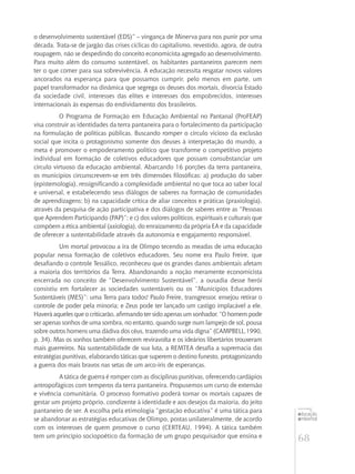 68
educação
ambiental
de
revista brasileira
o desenvolvimento sustentável (EDS)” – vingança de Minerva para nos punir por uma
década. Trata-se de jargão das crises cíclicas do capitalismo, revestido, agora, de outra
roupagem, não se despedindo do conceito economicista agregado ao desenvolvimento.
Para muito além do consumo sustentável, os habitantes pantaneiros parecem nem
ter o que comer para sua sobrevivência. A educação necessita resgatar novos valores
ancorados na esperança para que possamos cumprir, pelo menos em parte, um
papel transformador na dinâmica que segrega os deuses dos mortais, divorcia Estado
da sociedade civil, interesses das elites e interesses dos empobrecidos, interesses
internacionais às expensas do endividamento dos brasileiros.
O Programa de Formação em Educação Ambiental no Pantanal (ProFEAP)
visa construir as identidades da terra pantaneira para o fortalecimento da participação
na formulação de políticas públicas. Buscando romper o círculo vicioso da exclusão
social que incita o protagonismo somente dos deuses à interpretação do mundo, a
meta é promover o empoderamento político que transforme o competitivo projeto
individual em formação de coletivos educadores que possam consubstanciar um
círculo virtuoso da educação ambiental. Abarcando 16 porções da terra pantaneira,
os municípios circunscrevem-se em três dimensões filosóficas: a) produção do saber
(epistemologia), ressignificando a complexidade ambiental no que toca ao saber local
e universal, e estabelecendo seus diálogos de saberes na formação de comunidades
de aprendizagens; b) na capacidade crítica de aliar conceitos e práticas (praxiologia),
através da pesquisa de ação participativa e dos diálogos de saberes entre as “Pessoas
que Aprendem Participando (PAP)”; e c) dos valores políticos, espirituais e culturais que
compõem a ética ambiental (axiologia), do enraizamento da própria EA e da capacidade
de oferecer a sustentabilidade através da autonomia e engajamento responsável.
Um mortal provocou a ira de Olimpo tecendo as meadas de uma educação
popular nessa formação de coletivos educadores. Seu nome era Paulo Freire, que
desafiando o controle Tessálico, reconheceu que os grandes danos ambientais afetam
a maioria dos territórios da Terra. Abandonando a noção meramente economicista
encerrada no conceito de “Desenvolvimento Sustentável”, a ousadia desse herói
consistiu em fortalecer as sociedades sustentáveis ou os “Municípios Educadores
Sustentáveis (MES)”: uma Terra para todos! Paulo Freire, transgressor, ensejou retirar o
controle de poder pela minoria; e Zeus pode ter lançado um castigo implacável a ele.
Haverá aqueles que o criticarão, afirmando ter sido apenas um sonhador. “O homem pode
ser apenas sonhos de uma sombra, no entanto, quando surge num lampejo de sol, pousa
sobre outros homens uma dádiva dos céus, trazendo uma vida digna” (CAMPBELL,1990,
p. 34). Mas os sonhos também oferecem reviravolta e os ideários libertários trouxeram
mais guerreiros. Na sustentabilidade de sua luta, a REMTEA desafia a supremacia das
estratégias punitivas, elaborando táticas que superem o destino funesto, protagonizando
a guerra dos mais bravos nas setas de um arco-íris de esperanças.
A tática de guerra é romper com as disciplinas punitivas, oferecendo cardápios
antropofágicos com temperos da terra pantaneira. Propusemos um curso de extensão
e vivência comunitária. O processo formativo poderá tornar os mortais capazes de
gestar um projeto próprio, condizente à identidade e aos desejos da maioria, do jeito
pantaneiro de ser. A escolha pela etimologia “gestação educativa” é uma tática para
se abandonar as estratégias educativas de Olimpo, postas unilateralmente, de acordo
com os interesses de quem promove o curso (CERTEAU, 1994). A tática também
tem um princípio sociopoético da formação de um grupo pesquisador que ensina e
 
