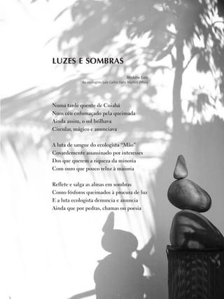7
educação
ambiental
de
revista brasileira
LUZES E SOMBRAS
Michèle Sato
Ao ecologista Luiz Carlos Faria Martins (Mão)
Numa tarde quente de Cuiabá
Num céu enfumaçado pela queimada
Ainda assim, o sol brilhava
Circular, mágico e anunciava
 
A luta de sangue do ecologista “Mão”
Covardemente assassinado por interesses
Dos que querem a riqueza da minoria
Com ouro que pouco reluz à maioria
 
Reflete e salga as almas em sombras
Como fósforos queimados à procura de luz
E a luta ecologista denuncia e anuncia
Ainda que por pedras, chamas ou poesia
 