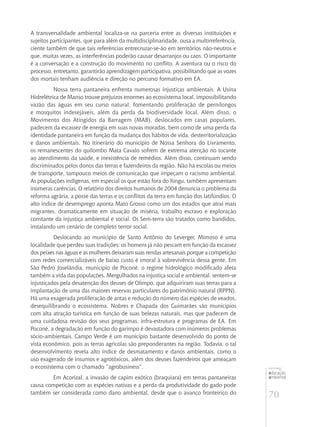 70
educação
ambiental
de
revista brasileira
A transversalidade ambiental localiza-se na parceria entre as diversas instituições e
sujeitos participantes, que para além da multidisciplinaridade, ousa a multirreferência,
ciente também de que tais referências entrecruzar-se-ão em territórios não-neutros e
que, muitas vezes, as interferências poderão causar desarranjos ou caos. O importante
é a conversação e a construção do movimento no conflito. A aventura ou o risco do
processo, entretanto, garantirão aprendizagem participativa, possibilitando que as vozes
dos mortais tenham audiência e direção no percurso formativo em EA.
Nossa terra pantaneira enfrenta numerosas injustiças ambientais. A Usina
Hidrelétrica de Manso trouxe prejuízos enormes ao ecossistema local, impossibilitando
vazão das águas em seu curso natural, fomentando proliferação de pernilongos
e mosquitos indesejáveis, além da perda da biodiversidade local. Além disso, o
Movimento dos Atingidos da Barragem (MAB), deslocados em casas populares,
padecem da escassez de energia em suas novas moradas, bem como de uma perda da
identidade pantaneira em função da mudança dos hábitos de vida, desterritorialização
e danos ambientais. No itinerário do município de Nossa Senhora do Livramento,
os remanescentes do quilombo Mata Cavalo sofrem de extrema atenção no tocante
ao atendimento da saúde, e inexistência de remédios. Além disso, continuam sendo
discriminados pelos donos das terras e fazendeiros da região. Não há escolas ou meios
de transporte, tampouco meios de comunicação que impeçam o racismo ambiental.
As populações indígenas, em especial os que estão fora do Xingu, também apresentam
inúmeras carências. O relatório dos direitos humanos de 2004 denuncia o problema da
reforma agrária, a posse das terras e os conflitos da terra em função dos latifúndios. O
alto índice de desemprego aponta Mato Grosso como um dos estados que atrai mais
migrantes, dramaticamente em situação de miséria, trabalho escravo e exploração
constante da injustiça ambiental e social. Os Sem-terra são tratados como bandidos,
instalando um cenário de completo terror social.
Deslocando ao município de Santo Antônio do Leverger, Mimoso é uma
localidade que perdeu suas tradições: os homens já não pescam em função da escassez
dos peixes nas águas e as mulheres deixaram suas rendas artesanais porque a competição
com redes comercializáveis de baixo custo é imoral à sobrevivência dessa gente. Em
São Pedro Joselândia, município de Poconé, o regime hidrológico modificado afeta
também a vida das populações. Mergulhados na injustiça social e ambiental, sentem-se
injustiçados pela desatenção dos deuses de Olimpo, que adquiriram suas terras para a
implantação de uma das maiores reservas particulares do patrimônio natural (RPPN).
Há uma exagerada proliferação de antas e redução do número das espécies de veados,
desequilibrando o ecossistema. Nobres e Chapada dos Guimarães são municípios
com alta atração turística em função de suas belezas naturais, mas que padecem de
uma cuidadosa revisão dos seus programas, infra-estrutura e programas de EA. Em
Poconé, a degradação em função do garimpo é devastadora com inúmeros problemas
sócio-ambientais. Campo Verde é um município bastante desenvolvido do ponto de
vista econômico, pois as terras agrícolas são preponderantes na região. Todavia, o tal
desenvolvimento revela alto índice de desmatamento e danos ambientais, como o
uso exagerado de insumos e agrotóxicos, além dos deuses fazendeiros que ameaçam
o ecossistema com o chamado “agrobusiness”.
Em Acorizal, a invasão de capim exótico (braquiara) em terras pantaneiras
causa competição com as espécies nativas e a perda da produtividade do gado pode
também ser considerada como dano ambiental, desde que o avanço fronteiriço do
 
