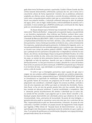 71
educação
ambiental
de
revista brasileira
gado deixe terras facilmente passíveis a queimadas. Cuiabá e Várzea Grande são dois
centros bastante desenvolvidos, enfrentando a poluição dos rios, ares e terras com o
crescimento urbano de forma exponencial. Inúmeros são os problemas ambientais
acoplados aos dilemas sociais. Assumindo o conceito de justiça ambiental, que tem
como meta o empoderamento político para que as comunidades rurais ou urbanas
façam suas próprias escolhas, a educação ambiental preocupa-se além da proteção
das águas, terras, ares ou fogos, evidenciando a indissociabilidade da natureza com a
sociedade. É nesse contexto que a REMTEA acredita que a construção de vidas dignas
pode ser concretizada pela Educação Ambiental.
Os deuses desejam que o Pantanal seja incorporado à Tessália, elevando seu
status como “Reserva da Biosfera”, assegurando uma aparente riqueza, mas permitindo
a sua dramática expropriação. Zeus ordenou que Pandora cuidasse dessa caixa-
patrimônio, mas Pandora tinha a exuberante beleza ofertada pelos pais, misturada com
a falsidade de Mercúrio (BULFINCH, 2002). A caixa não poderia ser jamais aberta, mas
a impetuosidade de Pandora foi mais forte: abrindo a caixa, soltou todos os males da
terra pantaneira. Conta a lenda que escondida no fundo da caixa, a única remanescente
foi a esperança, apropriada pela gente pantaneira. A cidadania foi resgatada, assim, na
luta pela possibilidade de uma sociedade orgânica com o ambiente que, obviamente,
se inscreve num campo de poderes políticos (GEERTZ, 1989). A mitopoética revela
que a proteção da terra pantaneira não pode estar na dependência somente de seus
deuses, das ciências, das tecnologias limpas ou da governabilidade Tessálica. Se o mito
é a busca de sentidos da vida, como uma música que oferece inspiração às energias
do corpo, os mortais da terra pantaneira fizeram uma variação da lenda, incluindo
a dignidade ao lado da esperança, fazendo com que a cidadania fosse construída
democraticamente, e a luta para encontrar os males e devolvê-los à caixa de Pandora
fosse ainda um processo em plena construção. A REMTEA compreende que o Pantanal
é um território de lutas, cujas identidades se constroem no potencial pedagógico que
anima a vida do mundo.
O sonho é que as biorregiões pantaneiras sejam capazes de agir, atuar e
engajar nos seus projetos político-pedagógicos, gestando suas próprias proposições.
Para além de intervenções, compreendemos que a “GESTAÇÃO EDUCATIVA” (gestatiōne)
se consubstancia na capacidade de mobilização, desejos e necessidades locais. Um
dos grandes fatores de insucessos nos programas de EA reside no fato de que as
proposições não consideram a realidade singular do universo escolhido, correndo o
risco de uma imposição, por melhor que sejam as intenções das divindades. Nunca,
dizia Pascal, se faz um erro tão grande quando feito com boa vontade. Não basta
boa vontade em educação ambiental. É preciso sensibilidade e competência. Mas
é, sobretudo, preciso reconhecimento dos direitos à alteridade que os outros são,
no sentido de lhes conceder o que julgamos que os outros devem conceder a nós.
Qualquer projeto desenvolvido com alteridades precisa que afastemos de nós toda
missionariedade. Antes, precisamos de humanidade. Do ponto de vista biologista, a
gestação educativa pode se caracterizar como uma mãe que cria e cuida bem de seu
filho, responsabilizando-se pelo seu desenvolvimento. Entretanto, do ponto de vista
culturalista, é também considerar um projeto através de engajamento vivido naquilo
que Vygotsky (1996) intitula de “Situação Social de Desenvolvimento”, ou seja, a
aprendizagem está relacionada à organização social do ambiente em que o sujeito se
situa. É um ponto de partida para as transformações desejadas num espaço de tempo,
perspectivado dentro de um território.
 
