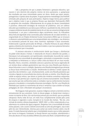 72
educação
ambiental
de
revista brasileira
Sob a perspectiva de que o projeto fomentará a gestação educativa, que
nascerá e será domínio dos próprios mortais da terra pantaneira, a apropriação
dos resultados por essas comunidades parece ser óbvia, desde que sejam autores,
protagonistas e sujeitos ativos do projeto. A opção epistemo-metodológica do ProFEAP,
orientada pela pesquisa de ação participativa, dispensa longas teorias para justificar
que o objetivo maior é que as próprias Pessoas que Aprendem Participando (PAP)
se apropriem dos resultados. Diferentemente de um grupo de deuses controladores
e punitivos, oferecendo estratégias de resolução de problemas, será um coletivo
educador que estabelecerá suas táticas para melhorar a qualidade de vida, diminuindo
o espaço ambiental através do estabelecimento de um teto ao consumo ecologicamente
insustentável, e um piso à sobrevivência digna socialmente viável. Os indicadores
dessa linha de dignidade serão construídos pelos habitantes de um dado território, na
singularidade de um Projeto Ambiental Escolar Comunitário (PAEC) que se enraizará
e oferecerá sustentabilidade para uma temporalidade não cronológica, mas dinâmica
no movimento pulsante de atuar, rever, examinar, replanejar e atuar novamente.
Evidenciando o grande provocador de Olimpo, a filosofia freireana da ação-reflexão
aponta a dinâmica do movimento, do que não é estático, e por isso o processo formativo
deverá esclarecer que é inacabado.
O processo educativo é revolucionário desde que busque a distribuição
do poder entre deuses e mortais. E retomando em Aracne o desenho das paixões, a
hierarquia é um pressuposto a ser questionado e abandonado, buscando dar vazão à
formação de uma comunidade de aprendizagem, estimulada a compreender o mundo,
a interpretar os fenômenos e a lançar o olhar crítico da leitura de um novo mundo.
Reuniões, fóruns, encontros, atividades culturais e parcerias são marcas registradas de
um recheio desse cardápio gastronômico que visa uma nova filosofia que dissolva a
tênue linha entre o uno e o múltiplo. Queremos uma filosofia biorregional que alimente
as forças locais estimulando as criações, fortalecendo os talentos e sendo capazes da
ação ética dos territórios e, que, simultaneamente, aceite uma filosofia planetária que
conceba a ligação na emaranhada teia cósmica de todas as estrelas. Uma filosofia que
valide os espaços míticos, que abram as janelas dos mistérios surrealistas subjacentes
às formas e que permita que o espírito seja um universo transcendente. Uma filosofia
que assuma que não conhecemos todas as verdades e que os conhecimentos humanos
possuem a inacabada e a incompleta dimensão cosmológica. Por fim, uma filosofia da
liberdade que suporte os movimentos de brisas e ventanias e que acredite na função
pedagógica de viver a felicidade sob qualquer circunstância.
No Araguaia mato-grossense, os povos indígenas contam a memória cósmica
remanescente de seus ancestrais. Como os deuses gregos, os Karajá eram imortais e
viviam no interior da Terra. Um raio luminoso entrava por uma fenda, que era proibido
ultrapassar. Numa noite de luar, um índio ficou completamente atraído pelo canto
do uirapuru e seguindo o canto, transpôs-se no mundo dos mortais. “No céu, uma
miríade de estrelas o deixou boquiaberto” (BOFF, 2001, p. 69) e contemplando a Lua,
adormeceu no acalento das águas araguaias. Despertou com a musicalidade de tantos
outros pássaros, com a aurora radiante anunciando as cores das plumagens, asas e vôos
pelo céu azul. Deslumbrado, retornou para contar aos outros imortais sobre a lua de
prata. O criador Kananciuê advertiu que a imortalidade cessaria caso os índios optassem
por morar no Araguaia. Entretanto, os Karajá fizeram suas escolhas, abandonando a
terra dos deuses em troca da beleza efêmera do aroma das flores. Compreenderam que
 