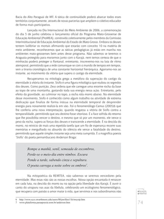 74
educação
ambiental
de
revista brasileira
Bacia do Alto Paraguai de MT. A tática de continuidade poderá abarcar todos esses
territórios conjuntamente, através de novas parcerias que ampliem o coletivo educador
de forma mais participativa.
Lançada no Dia Internacional do Meio Ambiente de 2006, a comemoração
do dia 5 de junho celebrou o lançamento oficial do Programa Mato-Grossense de
Educação Ambiental (ProMEA), construído coletivamente pelos membros da Comissão
Interinstitucional de Educação Ambiental do Estado de Mato Grosso. Embora os deuses
tentem ludibriar os mortais afirmando que estarão com conceito 10 na matéria de
meio ambiente, reconhecemos que as táticas pedagógicas já estão em marcha nos
ambientes mato-grossenses bem antes desse programa. Não sabemos se teremos o
Araguaia protegido para morarmos junto com o Karajá, nem temos certeza de que o
minhocão poderá proteger o Pantanal, entretanto, inscrevemo-nos na luta de ritmo
atemporal, permitindo que a rede comunique-se com o mundo de tempos em tempos,
sem a tirania cronológica de uma constante horizontal hierárquica. Agarramo-nos ao
instante, ao movimento da vitória que supera o castigo da eternidade.
Recuperamos na mitologia grega a metáfora da superação do castigo da
eternidade à vitória do instante. Sísifo é uma figura mitológica que roubou os segredos
dos deuses. Como punição, Zeus ordena que ele carregue uma enorme rocha da base
ao topo de uma montanha, gastando toda sua energia nessa ação. Entretanto, pelo
efeito da gravidade, ao culminar no topo, a rocha rola morro abaixo. Na eternidade
desse movimento, Sísifo é conhecido como algum trabalho ou atividade de extrema
dedicação que finaliza de forma inócua na eternidade temporal de desprender
energia para novamente realizá-la em vão. Foi o fenomenólogo Camus (2005)6 que
lhe conferiu uma nova interpretação, quando resgatou a vitória de Sísifo contra a
temporalidade, permitindo que seu destino fosse vitorioso. É a face sofrida do retorno
que lhe possibilita vencer o destino, e mesmo que só por um momento, ele vence o
peso da rocha, supera as forças dos deuses e transcende a eternidade. É na descida do
morro, no reinício de mais uma repetida tarefa que um fio de esperança recorre suas
memórias e mergulhado no absurdo do silêncio ele vence a fatalidade do destino,
permitindo que aquele simples instante seja uma meta cumprida. É a magnífica poesia
‘Sísifo’ do poeta pernambucano Anderson Braga:
Rompe a manhã, senil, semeada de escombros,
Perde-se o meio-dia entre nimbos. Escura
Pende a tarde, sabendo cinza e sepultura.
O poeta carrega a noite sobre os ombros7
.
Na mitopoética da REMTEA, não sabemos se seremos vencedores pela
eternidade. Mas essas não são as nossas escolhas. Nossa opção encantada é renascer
em cada luta, na descida do morro ou na opção pela liberdade dos Karajá. É ouvir o
canto do uirapuru nas asas da libélula, celebrando um ecologismo fenomenológico,
que recupera com paixão o amor maior à vida, que servimos e nos subordinamos não
6	 http://www.sccs.swarthmore.edu/users/00/pwillen1/lit/msysip.htm
7	 www.plataforma.paraapoesia.nom.br/anderson.htm
 