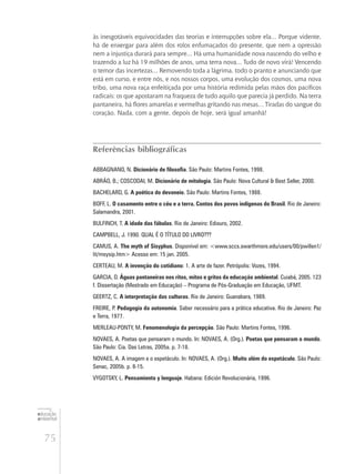 75
educação
ambiental
de
revista brasileira
às inesgotáveis equivocidades das teorias e interrupções sobre ela... Porque vidente,
há de enxergar para além dos rolos enfumaçados do presente, que nem a opressão
nem a injustiça durará para sempre... Há uma humanidade nova nascendo do velho e
trazendo a luz há 19 milhões de anos, uma terra nova... Tudo de novo virá! Vencendo
o temor das incertezas... Removendo toda a lágrima, todo o pranto e anunciando que
está em curso, e entre nós, e nos nossos corpos, uma evolução dos cosmos, uma nova
tribo, uma nova raça enfeitiçada por uma história redimida pelas mãos dos pacíficos
radicais: os que apostaram na fraqueza de tudo aquilo que parecia já perdido. Na terra
pantaneira, há flores amarelas e vermelhas gritando nas mesas... Tiradas do sangue do
coração. Nada, com a gente, depois de hoje, será igual amanhã!
Referências bibliográficas
ABBAGNANO, N. Dicionário de filosofia. São Paulo: Martins Fontes, 1998.
ABRÃO, B.; COSCODAI, M. Dicionário de mitologia. São Paulo: Nova Cultural & Best Seller, 2000.
BACHELARD, G. A poética do devaneio. São Paulo: Martins Fontes, 1988.
BOFF, L. O casamento entre o céu e a terra. Contos dos povos indígenas do Brasil. Rio de Janeiro:
Salamandra, 2001.
BULFINCH, T. A idade das fábulas. Rio de Janeiro: Ediouro, 2002.
CAMPBELL, J. 1990. QUAL É O TÍTULO DO LIVRO???
CAMUS, A. The myth of Sisyphus. Disponível em: <www.sccs.swarthmore.edu/users/00/pwillen1/
lit/msysip.htm> Acesso em: 15 jan. 2005.
CERTEAU, M. A invenção do cotidiano: 1. A arte de fazer. Petrópolis: Vozes, 1994.
GARCIA, D. Águas pantaneiras nos ritos, mitos e gritos da educação ambiental. Cuiabá, 2005. 123
f. Dissertação (Mestrado em Educação) – Programa de Pós-Graduação em Educação, UFMT.
GEERTZ, C. A interpretação das culturas. Rio de Janeiro: Guanabara, 1989.
FREIRE, P. Pedagogia da autonomia. Saber necessário para a prática educativa. Rio de Janeiro: Paz
e Terra, 1977.
MERLEAU-PONTY, M. Fenomenologia da percepção. São Paulo: Martins Fontes, 1996.
NOVAES, A. Poetas que pensaram o mundo. In: NOVAES, A. (Org.). Poetas que pensaram o mundo.
São Paulo: Cia. Das Letras, 2005a. p. 7-18.
NOVAES, A. A imagem e o espetáculo. In: NOVAES, A. (Org.). Muito além do espetáculo. São Paulo:
Senac, 2005b. p. 8-15.
VYGOTSKY, L. Pensamiento y lenguaje. Habana: Edición Revolucionária, 1996.
 