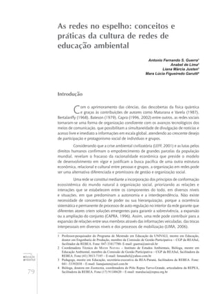 79
educação
ambiental
de
revista brasileira
As redes no espelho: conceitos e
práticas da cultura de redes de
educação ambiental
Antonio Fernando S. Guerra1
Anabel de Lima2
Liana Márcia Justen3
Mara Lúcia Figueiredo Garutti4
Introdução
Com o aprimoramento das ciências, das descobertas da física quântica
e graças às contribuições de autores como Maturana e Varela (1987),
Bertalanffy (1968), Bateson (1979), Capra (1996, 2002) entre outros, as redes sociais
tornaram-se uma forma de organização condizente com os avanços tecnológicos dos
meios de comunicação, que possibilitam a simultaneidade de divulgação de notícias e
acesso livre e imediato a informações em escala global, atendendo ao crescente desejo
de participação e protagonismo social de indivíduos e grupos.
Considerando que a crise ambiental civilizatória (LEFF, 2001) e as lutas pelos
direitos humanos confirmam o empobrecimento de grandes parcelas da população
mundial, revelam o fracasso da racionalidade econômica que preside o modelo
de desenvolvimento em vigor e justificam a busca pacífica de uma outra estrutura
econômica, relacional e cultural entre pessoas e grupos, a organização em redes pode
ser uma alternativa diferenciada e promissora de gestão e organização social.
Uma rede se constitui mediante a incorporação dos princípios de conformação
ecossistêmica do mundo natural à organização social, priorizando as relações e
interações que se estabelecem entre os componentes do todo, em diversos níveis
e situações, em que predominam a autonomia e a interdependência. Não existe
necessidade de concentração de poder ou sua hierarquização, porque a ocorrência
sistemática e permanente de processos de auto-regulação no interior da rede garante que
diferentes atores criem soluções emergentes para garantir a sobrevivência, a expansão
ou a ampliação do conjunto (CAPRA, 1996). Assim, uma rede pode contribuir para a
expansão de relações entre seus membros através das informações veiculadas, das trocas
interpessoais em diversos níveis e dos processos de mobilização (LIMA, 2006).
1	 Professor-pesquisador do Programa de Mestrado em Educação da UNIVALI, mestre em Educação,
doutor em Engenharia de Produção, membro da Comissão de Gestão Participativa – CGP da REASul,
facilitador da REBEA. Fone: 047-33417780- E-mail: guerra@univali.br
2	 Coordenadora Técnica do Mater Natura – Instituto de Estudos Ambientais, Bióloga, mestre em
Educação Ambiental, membro da Comissão de Gestão Participativa – CGP da REASul, facilitadora da
REBEA. Fone (41) 3013-7185 – E-mail: limanabel@yahoo.com.br
3	 Pedagoga, mestre em Educação, secretária-executiva da REA-Paraná, facilitadora da REBEA. Fone:
041 -33392038 – E-mail: lianajusten@uol.com.br
4	 Bióloga, doutora em Zootecnia, coordenadora do Pólo Repea Turvo-Grande, articuladora da REPEA,
facilitadora da REBEA. Fone (17) 91148620 – E-mail: maralucia@repea.org.br
 