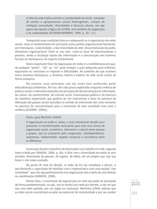 80
educação
ambiental
de
revista brasileira
A idéia de rede implica admitir a complexidade do social, composta
de setores e agrupamentos sociais heterogêneos, campos de
múltiplas contradições, diversidades e discursos plurais, em que
opera não apenas a lógica do conflito, mas também da cooperação
e da solidariedade (SCHERER-WARREN, 1999, p. 50 - 51).
Transpondo essas condições básicas e adequando-as à organização das redes
sociais, estas se fundamentam em princípios como padrão organizacional horizontal,
sem hierarquias, conectividade, a não-linearidade da rede, descentralização do poder,
dinamismo organizacional. Entre os seus elos, criam-se laços de relacionamento e
parceria, sendo a circulação rápida das informações e a comunicação sem barreiras
formais ou hierárquicas um aspecto fundamental.
Outro importante fator da organização em redes é a multiliderança em que,
de qualquer “ponto”, ”elo” ou “nó” pode emergir a ação adequada para enfrentar,
equacionar ou solucionar os impasses e dificuldades. Ao contrário do que acontece
numa estrutura hierárquica, a dinâmica interna e externa da rede social ocorre de
forma anárquica.
No entanto, esses princípios não são ainda bem conhecidos pelos
educadores(as) ambientais. Por isso, têm sido pouco explorados enquanto vivência de
práticas sociais e educativas baseadas nos princípios de democratização da informação,
da cultura, do conhecimento, de inclusão social, emancipação política e do exercício
da cidadania responsável, que poderia ser um instrumento a favor do processo de
libertação dos grupos sociais excluídos no sentido de (re)inclusão dos seres humanos
no processo de conscientização para a construção de uma sociedade mais justa e
solidária (GUERRA, 2004c).
Assim, para Martinho (2004):
A organização em redes é, talvez, o mais interessante desafio para
promover as transformações necessárias para uma nova forma de
organização social, econômica, relacional e cultural entre pessoas
e grupos, que se caracterize pela cooperação, interdependência,
autonomia, solidariedade, respeito recíproco e convivência entre
as diferenças.
O principal desafio e benefício de desenvolver um trabalho em rede, segundo
Ayres (citado por SARAIVA, 2006, p. 66), é lidar com a diversidade em todos os seus
sentidos: diversidade de pessoas, de lugares, de idéias, de um projeto que não seja
linear e não esteja acabado.
Do ponto de vista do desafio, as redes de EA são complexas e plurais, o
que demanda a capacidade de trabalhar com o imprevisível e com uma equipe “não
controlável”, que não seja profissional de uma organização sob a tutela de uma direção
ou coordenação (SARAIVA, 2006).
Diante disso, o movimento de organização em rede não pode ser planejado
de forma predeterminada, ou seja, não se institui uma rede por decreto, a não ser que
seja uma rede tutelada, por um órgão ou instituição. Martinho (2004) salienta que
as redes sociais caracterizam-se pelo seu potencial de interatividade e por seu caráter
 