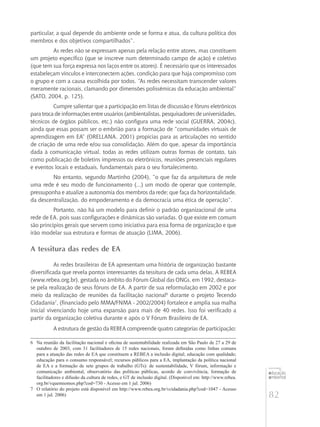 82
educação
ambiental
de
revista brasileira
particular, a qual depende do ambiente onde se forma e atua, da cultura política dos
membros e dos objetivos compartilhados”.
As redes não se expressam apenas pela relação entre atores, mas constituem
um projeto específico (que se inscreve num determinado campo de ação) e coletivo
(que tem sua força expressa nos laços entre os atores). É necessário que os interessados
estabeleçam vínculos e interconectem ações, condição para que haja compromisso com
o grupo e com a causa escolhida por todos. “As redes necessitam transcender valores
meramente racionais, clamando por dimensões polissêmicas da educação ambiental”
(SATO, 2004, p. 125).
Cumpre salientar que a participação em listas de discussão e fóruns eletrônicos
para troca de informações entre usuários (ambientalistas, pesquisadores de universidades,
técnicos de órgãos públicos, etc.) não configura uma rede social (GUERRA, 2004c),
ainda que essas possam ser o embrião para a formação de “comunidades virtuais de
aprendizagem em EA” (ORELLANA, 2001) propícias para as articulações no sentido
de criação de uma rede e/ou sua consolidação. Além do que, apesar da importância
dada à comunicação virtual, todas as redes utilizam outras formas de contato, tais
como publicação de boletins impressos ou eletrônicos, reuniões presenciais regulares
e eventos locais e estaduais, fundamentais para o seu fortalecimento.
No entanto, segundo Martinho (2004), “o que faz da arquitetura de rede
uma rede é seu modo de funcionamento (...) um modo de operar que contemple,
pressuponha e atualize a autonomia dos membros da rede; que faça da horizontalidade,
da descentralização, do empoderamento e da democracia uma ética de operação”.
Portanto, não há um modelo para definir o padrão organizacional de uma
rede de EA, pois suas configurações e dinâmicas são variadas. O que existe em comum
são princípios gerais que servem como iniciativa para essa forma de organização e que
irão modelar sua estrutura e formas de atuação (LIMA, 2006).
A tessitura das redes de EA
As redes brasileiras de EA apresentam uma história de organização bastante
diversificada que revela pontos interessantes da tessitura de cada uma delas. A REBEA
(www.rebea.org.br), gestada no âmbito do Fórum Global das ONGs, em 1992, destaca-
se pela realização de seus fóruns de EA. A partir de sua reformulação em 2002 e por
meio da realização de reuniões da facilitação nacional6
durante o projeto Tecendo
Cidadania7
, (financiado pelo MMA/FNMA - 2002/2004) fortalece e amplia sua malha
inicial vivenciando hoje uma expansão para mais de 40 redes. Isso foi verificado a
partir da organização coletiva durante e após o V Fórum Brasileiro de EA.
A estrutura de gestão da REBEA compreende quatro categorias de participação:
6	 Na reunião da facilitação nacional e oficina de sustentabilidade realizada em São Paulo de 27 a 29 de
outubro de 2003, com 31 facilitadores de 15 redes nacionais, foram definidas como linhas comuns
para a atuação das redes de EA que constituem a Rebea a inclusão digital; educação com qualidade;
educação para o consumo responsável; recursos públicos para a EA, implantação da política nacional
de EA e a formação de sete grupos de trabalho (GTs): de sustentabilidade, V fórum, informação e
comunicação ambiental, observatório das políticas públicas, acordo de convivência, formação de
facilitadores e difusão da cultura de redes, e GT de inclusão digital. (Disponível em: http://www.rebea.
org.br/vquemsomos.php?cod=730 - Acesso em 1 jul. 2006)
7	 O relatório do projeto está disponível em http://www.rebea.org.br/vcidadania.php?cod=1047 - Acesso
em 1 jul. 2006)
 