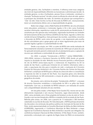 83
educação
ambiental
de
revista brasileira
entidades gestoras, elos, facilitadores e membros. A diferença entre essas categorias
são níveis de responsabilidades diferentes na manutenção e administração da rede. As
entidades gestoras, os elos e facilitadores, pessoas físicas e instituições, constituem a
chamada “facilitação nacional” da rede e atuam na difusão da cultura de rede, apóiam
e participam das atividades das redes. Os membros são pessoas que acompanham a
“vida” da rede. Estão inscritos na lista de discussão da REBEA sem, necessariamente,
terem um envolvimento efetivo com as responsabilidades da gestão.
Redes mais antigas, como a Rede Paulista de EA (REPEA), são uma articulação
entre educadores ambientais e instituições ligadas à EA e têm como finalidade
socializar informações, experiências e ações de EA, promovendo seu fortalecimento. É
constituída por elos (pessoas e/ou instituições), organizados localmente nas Unidades
de Gerenciamento de Recursos Hídricos (UGRHIs) de São Paulo, segundo o critério dos
comitês de bacias hidrográficas. Estes participam das reuniões, assembléias, encontros
e discussões da REPEA, assim como de sua gestão, e são responsáveis pela escolha
de elos articuladores para o grupo gestor que se reúne regularmente para tratar de
questões ligadas à gestão e à sustentabilidade da rede.
Desde a sua criação, em 1992, as ações da REPEA vêm sendo realizadas de
forma totalmente voluntária e somente em novembro de 1999 é que um plano de ação
foi aprovado tornando possível a elaboração de um planejamento para a captação de
recursos que viabilizasse a continuidade de suas atividades.
Em 2003, o projeto “Fortalecendo a REPEA I” (edital MMA/FNMA –
2003-2004), estrutura a Secretaria Executiva da REPEA (SER) dando um grande
impulso às atividades da rede. Referido recurso financeiro permitiu a reformulação
do site da REPEA (www.repea.org.br); a elaboração do diagnóstico da EA no
estado de São Paulo; a publicação trimestral de um boletim informativo sobre a
rede; a capacitação dos elos para o trabalho em rede; a realização do II Encontro
Estadual de Educação Ambiental e do I Encontro Paulista dos Centros de Educação
Ambiental; a ampliação da REPEA para a difusão da cultura de redes e a consolidação
e expansão da rede no estado de São Paulo. Essa expansão gerou uma demanda
de descentralização da SER estimulando a criação de pólos em diferentes pontos
geográficos do estado.
No entanto, com o término do projeto “Fortalecendo a REPEA I”, a escassez
de recursos financeiros inviabilizou a continuidade da SER e os pólos não foram
implantados. Com isso, as atividades da REPEA voltaram a ser realizadas de acordo
com a disponibilidade voluntária de seus membros.
Um dos pólos criados, o Pólo Repea Turvo-Grande (TG), mesmo sem ter sido
efetivamente implantado e sem recursos financeiros, segue desenvolvendo, desde
2003, várias atividades com o firme propósito de fortalecer os elos da rede no Turvo-
Grande e com isso tem fortalecido a REPEA e o trabalho de EA no estado de São Paulo.
Referido pólo contou, em 2006, com a parceria de 15 instituições e 300 membros
cadastrados na sua lista de discussão. Por meio desse pólo, a REPEA participa ativamente
das discussões e da construção das políticas públicas do município de São José do Rio
Preto, tendo representatividade no Conselho Municipal de Defesa do Meio Ambiente
(COMDEMA), organizando a I Conferência Municipal de Meio Ambiente, a etapa
regional da II Conferência Nacional de Meio Ambiente e atuando com delegados nas
conferências Estadual e Nacional de Meio Ambiente. O Pólo Repea TG tem, também,
promovido a articulação com a agenda do Órgão Gestor da PNEA no enraizamento
 