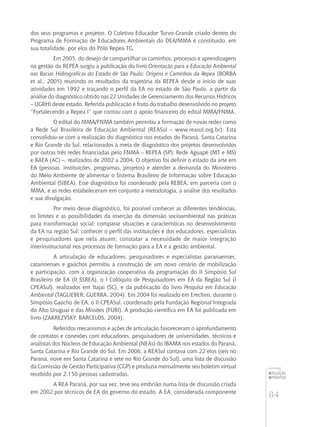 84
educação
ambiental
de
revista brasileira
dos seus programas e projetos. O Coletivo Educador Turvo-Grande criado dentro do
Programa de Formação de Educadores Ambientais do DEA/MMA é constituído, em
sua totalidade, por elos do Pólo Repea TG.
Em 2005, do desejo de compartilhar os caminhos, processos e aprendizagens
na gestão da REPEA surgiu a publicação do livro Orientação para a Educação Ambiental
nas Bacias Hidrográficas do Estado de São Paulo: Origens e Caminhos da Repea (BORBA
et al., 2005) reunindo os resultados da trajetória da REPEA desde o início de suas
atividades em 1992 e traçando o perfil da EA no estado de São Paulo, a partir da
análise do diagnóstico obtido nas 22 Unidades de Gerenciamento dos Recursos Hídricos
– UGRHI deste estado. Referida publicação é fruto do trabalho desenvolvido no projeto
“Fortalecendo a Repea I” que contou com o apoio financeiro do edital MMA/FNMA.
O edital do MMA/FNMA também permitiu a formação de novas redes como
a Rede Sul Brasileira de Educação Ambiental (REASul – www.reasul.org.br). Esta
consolidou-se com a realização do diagnóstico nos estados do Paraná, Santa Catarina
e Rio Grande do Sul, relacionados à meta de diagnóstico dos projetos desenvolvidos
por outras três redes financiadas pelo FNMA – REPEA (SP); Rede Aguapé (MT e MS)
e RAEA (AC) –, realizados de 2002 a 2004. O objetivo foi definir o estado da arte em
EA (pessoas, instituições, programas, projetos) e atender a demanda do Ministério
do Meio Ambiente de alimentar o Sistema Brasileiro de Informação sobre Educação
Ambiental (SIBEA). Esse diagnóstico foi coordenado pela REBEA, em parceria com o
MMA, e as redes estabeleceram em conjunto a metodologia, a análise dos resultados
e sua divulgação.
Por meio desse diagnóstico, foi possível conhecer as diferentes tendências,
os limites e as possibilidades da inserção da dimensão socioambiental nas práticas
para transformação social; comparar situações e características no desenvolvimento
da EA na região Sul; conhecer o perfil das instituições e dos educadores, especialistas
e pesquisadores que nela atuam; constatar a necessidade de maior integração
interinstitucional nos processos de formação para a EA e a gestão ambiental.
A articulação de educadores, pesquisadores e especialistas paranaenses,
catarinenses e gaúchos permitiu a construção de um novo cenário de mobilização
e participação, com a organização cooperativa da programação do II Simpósio Sul
Brasileiro de EA (II SSBEA), o I Colóquio de Pesquisadores em EA da Região Sul (I
CPEASul), realizados em Itajaí (SC), e da publicação do livro Pesquisa em Educação
Ambiental (TAGLIEBER; GUERRA, 2004). Em 2004 foi realizado em Erechim, durante o
Simpósio Gaúcho de EA, o II CPEASul, coordenado pela Fundação Regional Integrada
do Alto Uruguai e das Missões (FURI). A produção científica em EA foi publicada em
livro (ZAKREZVSKY; BARCELOS, 2004).
Referidos mecanismos e ações de articulação favoreceram o aprofundamento
de contatos e conexões com educadores, pesquisadores de universidades, técnicos e
analistas dos Núcleos de Educação Ambiental (NEAs) do IBAMA nos estados do Paraná,
Santa Catarina e Rio Grande do Sul. Em 2006, a REASul contava com 22 elos (seis no
Paraná, nove em Santa Catarina e sete no Rio Grande do Sul), uma lista de discussão
da Comissão de Gestão Participativa (CGP) e produzia mensalmente seu boletim virtual
recebido por 2.150 pessoas cadastradas.
A REA Paraná, por sua vez, teve seu embrião numa lista de discussão criada
em 2002 por técnicos de EA do governo do estado. A EA, considerada componente
 