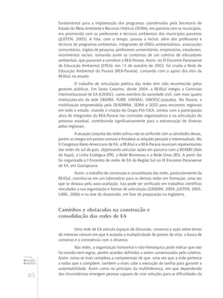 85
educação
ambiental
de
revista brasileira
fundamental para a implantação dos programas coordenados pela Secretaria de
Estado do Meio Ambiente e Recursos Hídricos (SEMA), em parceria com os municípios,
era promovida com os professores e técnicos ambientais dos municípios parceiros
(JUSTEN, 2005). A lista, com o tempo, passou a incluir, além dos professores e
técnicos de programas ambientais, integrantes de ONGs ambientalistas, associações
comunitárias, órgãos de pesquisa, professores universitários, empresários, estudantes,
movimentos sociais, tomando assim os contornos de um coletivo de educadores
ambientais, que passaram a constituir a REA-Paraná. Assim, no VI Encontro Paranaense
de Educação Ambiental (EPEA), em 15 de outubro de 2003, foi criada a Rede de
Educação Ambiental do Paraná (REA-Paraná), contando com o apoio dos elos da
REASul no estado.
O trabalho de articulação política das redes tem sido reconhecido pelos
gestores públicos. Em Santa Catarina, desde 2004, a REASul integra a Comissão
Interinstitucional de EA (CIEASC), como membro da sociedade civil, com mais quatro
instituições-elo da rede (IBAMA, FURB, UNIVALI, UNOESC-Joaçaba). No Paraná, a
mobilização empreendida pela DEA/MMA, SEMA e SEED para encontros regionais
em todo o estado, visando à criação do Grupo Pró-CIEA, contou com a participação
ativa de integrantes da REA-Paraná nas comissões organizadoras e na articulação do
processo estadual, contribuindo significativamente para a estruturação de diversos
pólos regionais.
A atuação conjunta das redes sulinas não se confunde com as atividades dessas,
porém as integra em pontos comuns e fortalece as relações pessoais e interestaduais. No
V Congresso Ibero-Americano de EA, a REASul e a REA-Paraná reuniram representantes
das redes do sul do país, objetivando articular ações em parceria com a REABRI (Vale
do Itajaí), a Linha Ecológica (PR), a Rede Blumenau e a Rede Sinos (RS). A partir daí
foi organizado o I Encontro de redes de EA da Região Sul no IX Encontro Paranaense
de EA, em Guarapuava.
Assim, o trabalho de construção e consolidação das redes, particularmente da
REASul, constitui-se em um laboratório para as demais redes em formação, uma vez
que se destaca pela auto-avaliação. Isso pode ser verificado em trabalhos científicos
vinculados a sua organização e formas de articulação (ZANONI, 2004; JUSTEN, 2005,
LIMA, 2006) e na tese de doutorado, em fase de preparação na Inglaterra.
Caminhos e obstáculos na construção e
consolidação das redes de EA
Uma rede de EA articula espaços de discussão, consenso e ação sobre temas
de interesse comum em que é acatada a multiplicidade de pontos de vista, a busca de
consenso e a convivência com o dissenso.
Nas redes, a organização horizontal e não-hierárquica pode indicar que não
há mando nem regras, porém acordos definidos a serem consensuados pelo coletivo.
Assim, torna-se mais complexa a compreensão de que, uma vez que a rede pertence
a todos que a compõem, também a esses cabe a execução de tarefas para garantir a
sustentabilidade. Assim como no princípio da multiliderança, em que dependendo
das circunstâncias emergem pessoas capazes de criar soluções para as dificuldades da
 