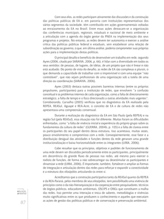 87
educação
ambiental
de
revista brasileira
Com seus elos, as redes participam ativamente das discussões e da construção
das políticas públicas de EA e, em parceria com instituições representativas dos
vários segmentos da sociedade, têm contribuído em ações governamentais voltadas
ao enraizamento da EA no Brasil. Entre essas ações destacam-se a organização
das conferências municipais, regionais, estaduais e nacional de meio ambiente e
a articulação com a agenda do órgão gestor da PNEA na implementação dos seus
programas e projetos. No entanto, as redes devem ter autonomia e exercer a análise
crítica das políticas públicas federal e estaduais, sem estabelecer uma relação de
subordinação ao governo, o que, em última análise, poderia comprometer suas próprias
ações para a implementação destas políticas.
O principal desafio e benefício de desenvolver um trabalho em rede, segundo
Ayres (2006, citado por SARAIVA, 2006, p. 66), é lidar com a diversidade em todos os
seus sentidos: de pessoas, de lugares, de idéias, de um projeto que não é linear e não
está acabado. Do ponto de vista do desafio, as redes de EA são complexas e plurais, o
que demanda a capacidade de trabalhar com o imprevisível e com uma equipe “não
controlável”, que não sejam profissionais de uma organização sob a tutela de uma
direção ou coordenação (SARAIVA, 2006).
Ayres (2003) destaca outras possíveis barreiras internas (entre os próprios
propulsores, participantes) para a instituição de redes, que envolvem “a confusão
conceitual e os problemas internos de cada organização, como a falta de direcionamento
estratégico, a falta de tempo e o foco direcionado a outras atividades mais urgentes”.
Corroborando, Carvalho (2005) verificou que no diagnóstico da EA realizado pela
REPEA, REASul, Aguapé e REA-Acre, o conceito de EA e de cultura de redes não
apresentava uma compreensão consensual.
Durante a realização do diagnóstico da EA em São Paulo (pela REPEA) e na
região Sul (pela REASul), essa situação não foi diferente. Muitas foram as dificuldades
enfrentadas, como “a falta de vivência inicial e experiência do próprio grupo sobre os
fundamentos da cultura de redes” (GUERRA, 2004b, p. 105) e a falta de clareza entre
os participantes do seu papel dentro dessa estrutura. Isso acarretava, muitas vezes,
pouco envolvimento e compromisso com a rede. Conseqüentemente, esse fator e a
distribuição desigual das atividades e funções dentro da rede geraram uma grande
institucionalização e baixa horizontalidade entre os integrantes (LIMA, 2006).
Cabe ressaltar que os princípios, objetivos e padrões de funcionamento de
uma rede devem ser discutidos periodicamente entre os participantes, principalmente
em decorrência do grande fluxo de pessoas nas redes, até mesmo para exercer o
rodízio de funções, de forma a não sobrecarregar ou desestimular os participantes e
dinamizar a rede (LIMA, 2006). É importante, também, fortalecer e ampliar as formas
de integração e articulação dentro das redes para reforçar e expandir a conectividade
e a estrutura dos elos/pólos articulando-os entre si.
Acreditamos que a construção participativa tanto da REASul quanto da REPEA
e da REA-Paraná, pelos membros de seus elos/pólos, tem possibilitado uma vivência de
princípios como o da não-hierarquização e da cooperação entre pesquisadores, técnicos
de órgãos públicos, educadores ambientais, OSCIPS e ONGs que constituem a malha
das redes. Isso permite uma interação e troca de saberes, metodologias e vivências
muito significativas entre os que produzem o conhecimento e aqueles que executam
as ações de gestão das políticas públicas e de conservação e preservação ambiental.
 