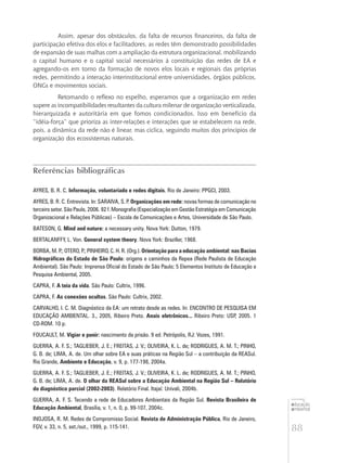 88
educação
ambiental
de
revista brasileira
Assim, apesar dos obstáculos, da falta de recursos financeiros, da falta de
participação efetiva dos elos e facilitadores, as redes têm demonstrado possibilidades
de expansão de suas malhas com a ampliação da estrutura organizacional, mobilizando
o capital humano e o capital social necessários à constituição das redes de EA e
agregando-os em torno da formação de novos elos locais e regionais das próprias
redes, permitindo a interação interinstitucional entre universidades, órgãos públicos,
ONGs e movimentos sociais.
Retomando o reflexo no espelho, esperamos que a organização em redes
supere as incompatibilidades resultantes da cultura milenar de organização verticalizada,
hierarquizada e autoritária em que fomos condicionados. Isso em benefício da
“idéia-força” que prioriza as inter-relações e interações que se estabelecem na rede,
pois, a dinâmica da rede não é linear, mas cíclica, seguindo muitos dos princípios de
organização dos ecossistemas naturais.
Referências bibliográficas
AYRES, B. R. C. Informação, voluntariado e redes digitais. Rio de Janeiro: PPGCI, 2003.
AYRES, B. R. C. Entrevista. In: SARAIVA, S. P. Organizações em rede: novas formas de comunicação no
terceiro setor. São Paulo, 2006. 92 f. Monografia (Especialização em Gestão Estratégia em Comunicação
Organizacional e Relações Públicas) – Escola de Comunicações e Artes, Universidade de São Paulo.
BATESON, G. Mind and nature: a necessary unity. Nova York: Dutton, 1979.
BERTALANFFY, L. Von. General system theory. Nova York: Braziller, 1968.
BORBA, M. P.; OTERO, P.; PINHEIRO, C. H. R. (Org.). Orientação para a educação ambiental: nas Bacias
Hidrográficas do Estado de São Paulo: origens e caminhos da Repea (Rede Paulista de Educação
Ambiental). São Paulo: Imprensa Oficial do Estado de São Paulo; 5 Elementos Instituto de Educação e
Pesquisa Ambiental, 2005.
CAPRA, F. A teia da vida. São Paulo: Cultrix, 1996.
CAPRA, F. As conexões ocultas. São Paulo: Cultrix, 2002.
CARVALHO, I. C. M. Diagnóstico da EA: um retrato desde as redes. In: ENCONTRO DE PESQUISA EM
EDUCAÇÃO AMBIENTAL. 3., 2005, Ribeiro Preto. Anais eletrônicos... Ribeiro Preto: USP, 2005. 1
CD-ROM. 10 p.
FOUCAULT, M. Vigiar e punir: nascimento da prisão. 9 ed. Petrópolis, RJ: Vozes, 1991.
GUERRA, A. F. S.; TAGLIEBER, J. E.; FREITAS, J. V.; OLIVEIRA, K. L. de; RODRIGUES, A. M. T.; PINHO,
G. B. de; LIMA, A. de. Um olhar sobre EA e suas práticas na Região Sul – a contribuição da REASul.
Rio Grande, Ambiente e Educação, v. 9, p. 177-198, 2004a.
GUERRA, A. F. S.; TAGLIEBER, J. E.; FREITAS, J. V.; OLIVEIRA, K. L. de; RODRIGUES, A. M. T.; PINHO,
G. B. de; LIMA, A. de. O olhar da REASul sobre a Educação Ambiental na Região Sul – Relatório
do diagnóstico parcial (2002-2003). Relatório Final. Itajaí: Univali, 2004b.
GUERRA, A. F. S. Tecendo a rede de Educadores Ambientais da Região Sul. Revista Brasileira de
Educação Ambiental, Brasília, v. 1, n. 0, p. 99-107, 2004c.
INOJOSA, R. M. Redes de Compromisso Social. Revista de Administração Pública, Rio de Janeiro,
FGV, v. 33, n. 5, set./out., 1999, p. 115-141.
 
